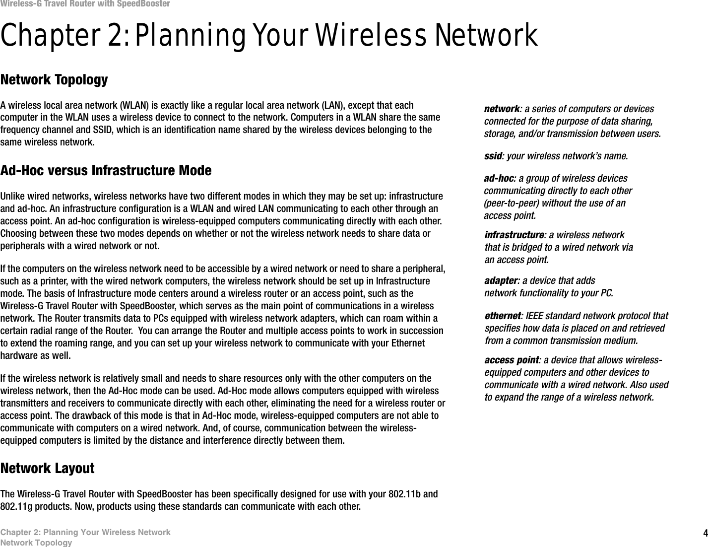 4Chapter 2: Planning Your Wireless NetworkNetwork TopologyWireless-G Travel Router with SpeedBoosterChapter 2: Planning Your Wireless NetworkNetwork TopologyA wireless local area network (WLAN) is exactly like a regular local area network (LAN), except that each computer in the WLAN uses a wireless device to connect to the network. Computers in a WLAN share the same frequency channel and SSID, which is an identification name shared by the wireless devices belonging to the same wireless network.Ad-Hoc versus Infrastructure ModeUnlike wired networks, wireless networks have two different modes in which they may be set up: infrastructure and ad-hoc. An infrastructure configuration is a WLAN and wired LAN communicating to each other through an access point. An ad-hoc configuration is wireless-equipped computers communicating directly with each other. Choosing between these two modes depends on whether or not the wireless network needs to share data or peripherals with a wired network or not. If the computers on the wireless network need to be accessible by a wired network or need to share a peripheral, such as a printer, with the wired network computers, the wireless network should be set up in Infrastructure mode. The basis of Infrastructure mode centers around a wireless router or an access point, such as the Wireless-G Travel Router with SpeedBooster, which serves as the main point of communications in a wireless network. The Router transmits data to PCs equipped with wireless network adapters, which can roam within a certain radial range of the Router.  You can arrange the Router and multiple access points to work in succession to extend the roaming range, and you can set up your wireless network to communicate with your Ethernet hardware as well. If the wireless network is relatively small and needs to share resources only with the other computers on the wireless network, then the Ad-Hoc mode can be used. Ad-Hoc mode allows computers equipped with wireless transmitters and receivers to communicate directly with each other, eliminating the need for a wireless router or access point. The drawback of this mode is that in Ad-Hoc mode, wireless-equipped computers are not able to communicate with computers on a wired network. And, of course, communication between the wireless-equipped computers is limited by the distance and interference directly between them. Network LayoutThe Wireless-G Travel Router with SpeedBooster has been specifically designed for use with your 802.11b and 802.11g products. Now, products using these standards can communicate with each other.infrastructure: a wireless network that is bridged to a wired network via an access point.ssid: your wireless network’s name.ad-hoc: a group of wireless devices communicating directly to each other (peer-to-peer) without the use of an access point.access point: a device that allows wireless-equipped computers and other devices to communicate with a wired network. Also used to expand the range of a wireless network.adapter: a device that adds network functionality to your PC.ethernet: IEEE standard network protocol that specifies how data is placed on and retrieved from a common transmission medium.network: a series of computers or devices connected for the purpose of data sharing, storage, and/or transmission between users.