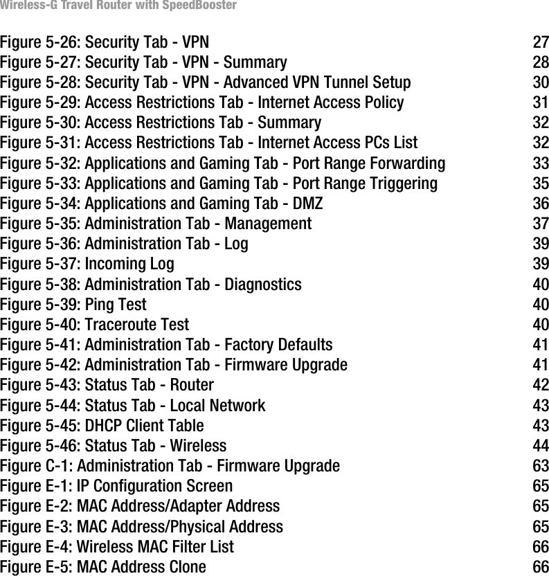 Wireless-G Travel Router with SpeedBoosterFigure 5-26: Security Tab - VPN 27Figure 5-27: Security Tab - VPN - Summary 28Figure 5-28: Security Tab - VPN - Advanced VPN Tunnel Setup 30Figure 5-29: Access Restrictions Tab - Internet Access Policy 31Figure 5-30: Access Restrictions Tab - Summary 32Figure 5-31: Access Restrictions Tab - Internet Access PCs List 32Figure 5-32: Applications and Gaming Tab - Port Range Forwarding 33Figure 5-33: Applications and Gaming Tab - Port Range Triggering 35Figure 5-34: Applications and Gaming Tab - DMZ 36Figure 5-35: Administration Tab - Management 37Figure 5-36: Administration Tab - Log 39Figure 5-37: Incoming Log 39Figure 5-38: Administration Tab - Diagnostics 40Figure 5-39: Ping Test 40Figure 5-40: Traceroute Test 40Figure 5-41: Administration Tab - Factory Defaults 41Figure 5-42: Administration Tab - Firmware Upgrade 41Figure 5-43: Status Tab - Router 42Figure 5-44: Status Tab - Local Network 43Figure 5-45: DHCP Client Table 43Figure 5-46: Status Tab - Wireless 44Figure C-1: Administration Tab - Firmware Upgrade 63Figure E-1: IP Configuration Screen 65Figure E-2: MAC Address/Adapter Address 65Figure E-3: MAC Address/Physical Address 65Figure E-4: Wireless MAC Filter List 66Figure E-5: MAC Address Clone 66