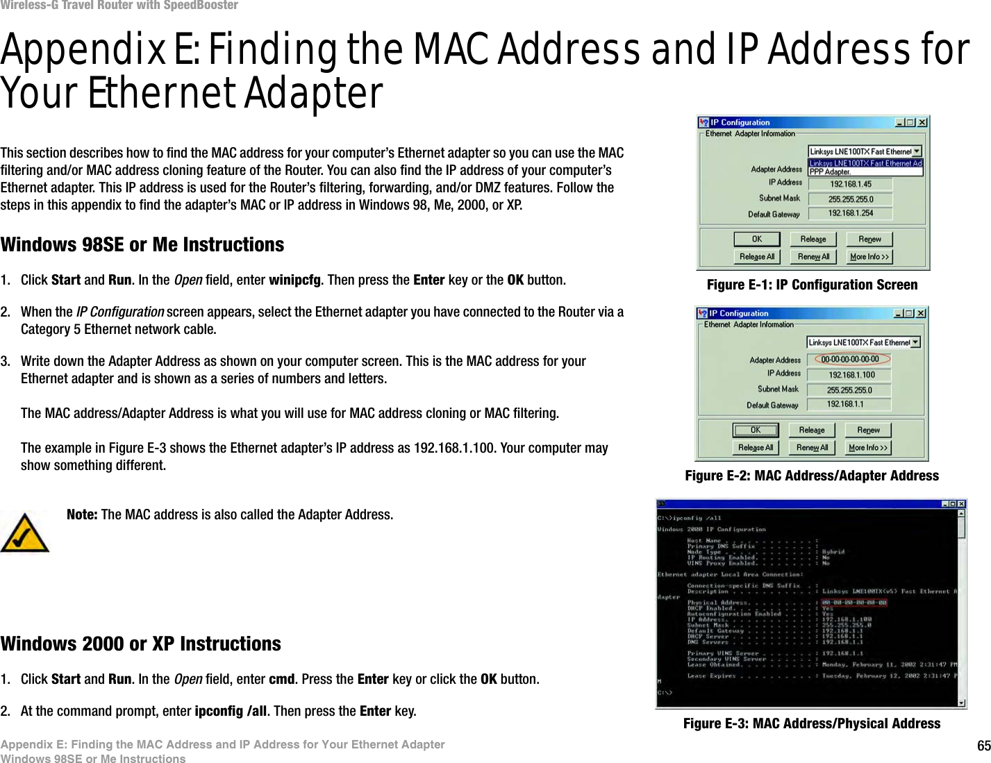 65Appendix E: Finding the MAC Address and IP Address for Your Ethernet AdapterWindows 98SE or Me InstructionsWireless-G Travel Router with SpeedBoosterAppendix E: Finding the MAC Address and IP Address for Your Ethernet AdapterThis section describes how to find the MAC address for your computer’s Ethernet adapter so you can use the MAC filtering and/or MAC address cloning feature of the Router. You can also find the IP address of your computer’s Ethernet adapter. This IP address is used for the Router’s filtering, forwarding, and/or DMZ features. Follow the steps in this appendix to find the adapter’s MAC or IP address in Windows 98, Me, 2000, or XP.Windows 98SE or Me Instructions1. Click Start and Run. In the Open field, enter winipcfg. Then press the Enter key or the OK button. 2. When the IP Configuration screen appears, select the Ethernet adapter you have connected to the Router via a Category 5 Ethernet network cable.3. Write down the Adapter Address as shown on your computer screen. This is the MAC address for your Ethernet adapter and is shown as a series of numbers and letters.The MAC address/Adapter Address is what you will use for MAC address cloning or MAC filtering.The example in Figure E-3 shows the Ethernet adapter’s IP address as 192.168.1.100. Your computer may show something different.Windows 2000 or XP Instructions1. Click Start and Run. In the Open field, enter cmd. Press the Enter key or click the OK button.2. At the command prompt, enter ipconfig /all. Then press the Enter key.Figure E-2: MAC Address/Adapter AddressFigure E-1: IP Configuration ScreenNote: The MAC address is also called the Adapter Address.Figure E-3: MAC Address/Physical Address