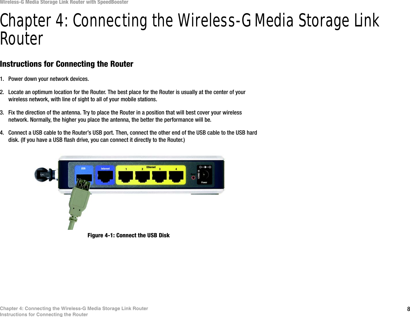 8Chapter 4: Connecting the Wireless-G Media Storage Link RouterInstructions for Connecting the RouterWireless-G Media Storage Link Router with SpeedBoosterChapter 4: Connecting the Wireless-G Media Storage Link RouterInstructions for Connecting the Router1. Power down your network devices.2. Locate an optimum location for the Router. The best place for the Router is usually at the center of your wireless network, with line of sight to all of your mobile stations.3. Fix the direction of the antenna. Try to place the Router in a position that will best cover your wireless network. Normally, the higher you place the antenna, the better the performance will be.4. Connect a USB cable to the Router’s USB port. Then, connect the other end of the USB cable to the USB hard disk. (If you have a USB flash drive, you can connect it directly to the Router.)Figure 4-1: Connect the USB Disk