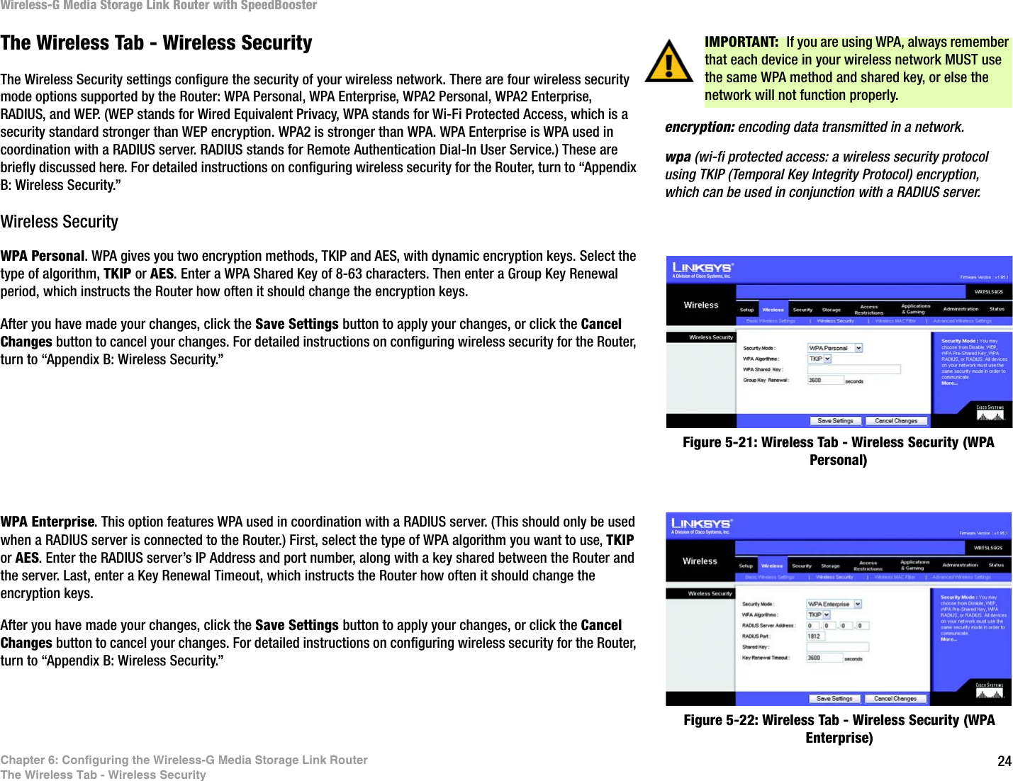 24Chapter 6: Configuring the Wireless-G Media Storage Link RouterThe Wireless Tab - Wireless SecurityWireless-G Media Storage Link Router with SpeedBoosterThe Wireless Tab - Wireless SecurityThe Wireless Security settings configure the security of your wireless network. There are four wireless security mode options supported by the Router: WPA Personal, WPA Enterprise, WPA2 Personal, WPA2 Enterprise, RADIUS, and WEP. (WEP stands for Wired Equivalent Privacy, WPA stands for Wi-Fi Protected Access, which is a security standard stronger than WEP encryption. WPA2 is stronger than WPA. WPA Enterprise is WPA used in coordination with a RADIUS server. RADIUS stands for Remote Authentication Dial-In User Service.) These are briefly discussed here. For detailed instructions on configuring wireless security for the Router, turn to “Appendix B: Wireless Security.”Wireless SecurityWPA Personal. WPA gives you two encryption methods, TKIP and AES, with dynamic encryption keys. Select the type of algorithm, TKIP or AES. Enter a WPA Shared Key of 8-63 characters. Then enter a Group Key Renewal period, which instructs the Router how often it should change the encryption keys.After you have made your changes, click the Save Settings button to apply your changes, or click the Cancel Changes button to cancel your changes. For detailed instructions on configuring wireless security for the Router, turn to “Appendix B: Wireless Security.”WPA Enterprise. This option features WPA used in coordination with a RADIUS server. (This should only be used when a RADIUS server is connected to the Router.) First, select the type of WPA algorithm you want to use, TKIP or AES. Enter the RADIUS server’s IP Address and port number, along with a key shared between the Router and the server. Last, enter a Key Renewal Timeout, which instructs the Router how often it should change the encryption keys.After you have made your changes, click the Save Settings button to apply your changes, or click the Cancel Changes button to cancel your changes. For detailed instructions on configuring wireless security for the Router, turn to “Appendix B: Wireless Security.”Figure 5-21: Wireless Tab - Wireless Security (WPA Personal)Figure 5-22: Wireless Tab - Wireless Security (WPA Enterprise)IMPORTANT:  If you are using WPA, always remember that each device in your wireless network MUST use the same WPA method and shared key, or else the network will not function properly.wpa (wi-fi protected access: a wireless security protocol using TKIP (Temporal Key Integrity Protocol) encryption, which can be used in conjunction with a RADIUS server.encryption: encoding data transmitted in a network.