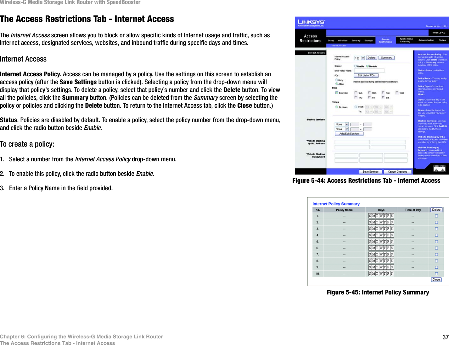 37Chapter 6: Configuring the Wireless-G Media Storage Link RouterThe Access Restrictions Tab - Internet AccessWireless-G Media Storage Link Router with SpeedBoosterFigure 5-44: Access Restrictions Tab - Internet AccessFigure 5-45: Internet Policy SummaryThe Access Restrictions Tab - Internet AccessThe Internet Access screen allows you to block or allow specific kinds of Internet usage and traffic, such as Internet access, designated services, websites, and inbound traffic during specific days and times.Internet AccessInternet Access Policy. Access can be managed by a policy. Use the settings on this screen to establish an access policy (after the Save Settings button is clicked). Selecting a policy from the drop-down menu will display that policy’s settings. To delete a policy, select that policy’s number and click the Delete button. To view all the policies, click the Summary button. (Policies can be deleted from the Summary screen by selecting the policy or policies and clicking the Delete button. To return to the Internet Access tab, click the Close button.)Status. Policies are disabled by default. To enable a policy, select the policy number from the drop-down menu, and click the radio button beside Enable.To create a policy:1. Select a number from the Internet Access Policy drop-down menu.2. To enable this policy, click the radio button beside Enable.3. Enter a Policy Name in the field provided. 