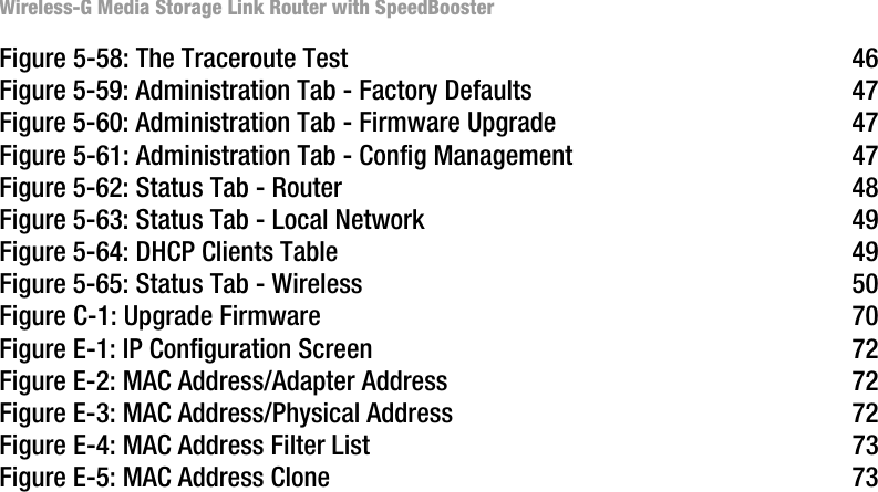 Wireless-G Media Storage Link Router with SpeedBoosterFigure 5-58: The Traceroute Test 46Figure 5-59: Administration Tab - Factory Defaults 47Figure 5-60: Administration Tab - Firmware Upgrade 47Figure 5-61: Administration Tab - Config Management 47Figure 5-62: Status Tab - Router 48Figure 5-63: Status Tab - Local Network 49Figure 5-64: DHCP Clients Table 49Figure 5-65: Status Tab - Wireless 50Figure C-1: Upgrade Firmware 70Figure E-1: IP Configuration Screen 72Figure E-2: MAC Address/Adapter Address 72Figure E-3: MAC Address/Physical Address 72Figure E-4: MAC Address Filter List 73Figure E-5: MAC Address Clone 73
