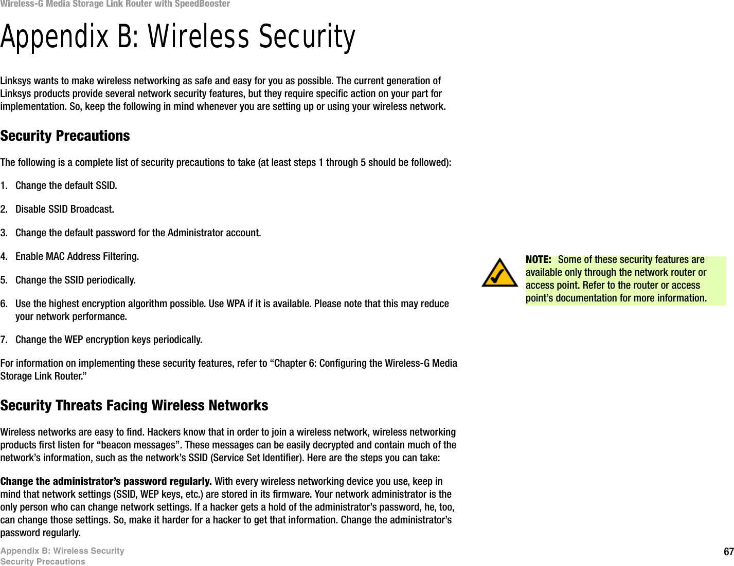 67Appendix B: Wireless SecuritySecurity PrecautionsWireless-G Media Storage Link Router with SpeedBoosterAppendix B: Wireless SecurityLinksys wants to make wireless networking as safe and easy for you as possible. The current generation of Linksys products provide several network security features, but they require specific action on your part for implementation. So, keep the following in mind whenever you are setting up or using your wireless network.Security PrecautionsThe following is a complete list of security precautions to take (at least steps 1 through 5 should be followed):1. Change the default SSID. 2. Disable SSID Broadcast. 3. Change the default password for the Administrator account. 4. Enable MAC Address Filtering. 5. Change the SSID periodically. 6. Use the highest encryption algorithm possible. Use WPA if it is available. Please note that this may reduce your network performance. 7. Change the WEP encryption keys periodically. For information on implementing these security features, refer to “Chapter 6: Configuring the Wireless-G Media Storage Link Router.”Security Threats Facing Wireless Networks Wireless networks are easy to find. Hackers know that in order to join a wireless network, wireless networking products first listen for “beacon messages”. These messages can be easily decrypted and contain much of the network’s information, such as the network’s SSID (Service Set Identifier). Here are the steps you can take:Change the administrator’s password regularly. With every wireless networking device you use, keep in mind that network settings (SSID, WEP keys, etc.) are stored in its firmware. Your network administrator is the only person who can change network settings. If a hacker gets a hold of the administrator’s password, he, too, can change those settings. So, make it harder for a hacker to get that information. Change the administrator’s password regularly.NOTE:  Some of these security features are available only through the network router or access point. Refer to the router or access point’s documentation for more information.
