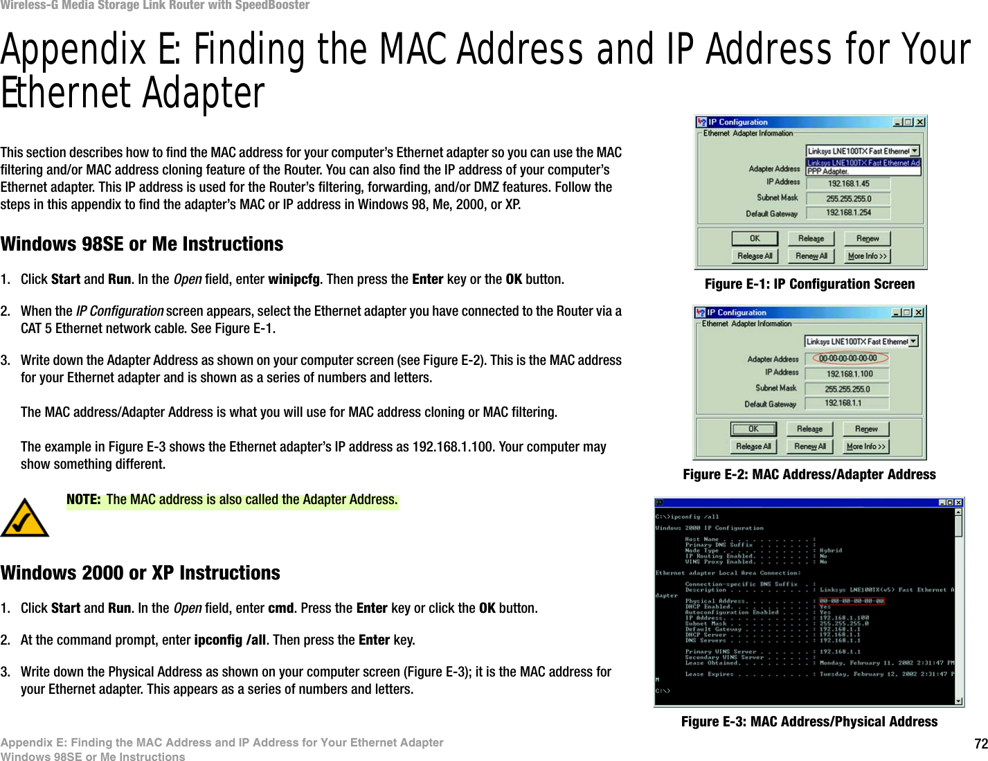 72Appendix E: Finding the MAC Address and IP Address for Your Ethernet AdapterWindows 98SE or Me InstructionsWireless-G Media Storage Link Router with SpeedBoosterAppendix E: Finding the MAC Address and IP Address for Your Ethernet AdapterThis section describes how to find the MAC address for your computer’s Ethernet adapter so you can use the MAC filtering and/or MAC address cloning feature of the Router. You can also find the IP address of your computer’s Ethernet adapter. This IP address is used for the Router’s filtering, forwarding, and/or DMZ features. Follow the steps in this appendix to find the adapter’s MAC or IP address in Windows 98, Me, 2000, or XP.Windows 98SE or Me Instructions1. Click Start and Run. In the Open field, enter winipcfg. Then press the Enter key or the OK button. 2. When the IP Configuration screen appears, select the Ethernet adapter you have connected to the Router via a CAT 5 Ethernet network cable. See Figure E-1.3. Write down the Adapter Address as shown on your computer screen (see Figure E-2). This is the MAC address for your Ethernet adapter and is shown as a series of numbers and letters.The MAC address/Adapter Address is what you will use for MAC address cloning or MAC filtering.The example in Figure E-3 shows the Ethernet adapter’s IP address as 192.168.1.100. Your computer may show something different.Windows 2000 or XP Instructions1. Click Start and Run. In the Open field, enter cmd. Press the Enter key or click the OK button.2. At the command prompt, enter ipconfig /all. Then press the Enter key.3. Write down the Physical Address as shown on your computer screen (Figure E-3); it is the MAC address for your Ethernet adapter. This appears as a series of numbers and letters.Figure E-2: MAC Address/Adapter AddressFigure E-1: IP Configuration ScreenNOTE: The MAC address is also called the Adapter Address.Figure E-3: MAC Address/Physical Address