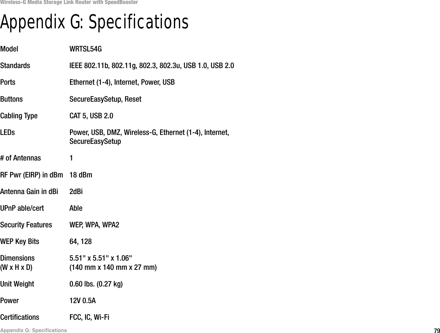 79Appendix G: SpecificationsWireless-G Media Storage Link Router with SpeedBoosterAppendix G: SpecificationsModel WRTSL54GStandards IEEE 802.11b, 802.11g, 802.3, 802.3u, USB 1.0, USB 2.0Ports Ethernet (1-4), Internet, Power, USBButtons SecureEasySetup, ResetCabling Type CAT 5, USB 2.0LEDs Power, USB, DMZ, Wireless-G, Ethernet (1-4), Internet,SecureEasySetup# of Antennas 1RF Pwr (EIRP) in dBm 18 dBmAntenna Gain in dBi 2dBiUPnP able/cert AbleSecurity Features WEP, WPA, WPA2WEP Key Bits 64, 128Dimensions 5.51&quot; x 5.51&quot; x 1.06&quot;(W x H x D) (140 mm x 140 mm x 27 mm)Unit Weight 0.60 lbs. (0.27 kg)Power 12V 0.5ACertifications FCC, IC, Wi-Fi