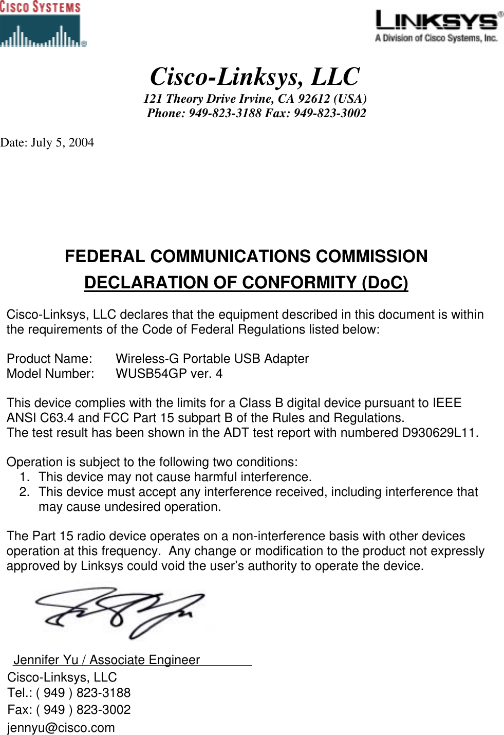                                                                                             Cisco-Linksys, LLC 121 Theory Drive Irvine, CA 92612 (USA)  Phone: 949-823-3188 Fax: 949-823-3002  Date: July 5, 2004 FEDERAL COMMUNICATIONS COMMISSION DECLARATION OF CONFORMITY (DoC)  Cisco-Linksys, LLC declares that the equipment described in this document is within the requirements of the Code of Federal Regulations listed below:  Product Name:   Wireless-G Portable USB Adapter Model Number:   WUSB54GP ver. 4  This device complies with the limits for a Class B digital device pursuant to IEEE ANSI C63.4 and FCC Part 15 subpart B of the Rules and Regulations.  The test result has been shown in the ADT test report with numbered D930629L11.   Operation is subject to the following two conditions: 1.  This device may not cause harmful interference. 2.  This device must accept any interference received, including interference that may cause undesired operation.   The Part 15 radio device operates on a non-interference basis with other devices operation at this frequency.  Any change or modification to the product not expressly approved by Linksys could void the user’s authority to operate the device.    Jennifer Yu / Associate Engineer    Cisco-Linksys, LLC   Tel.: ( 949 ) 823-3188   Fax: ( 949 ) 823-3002   jennyu@cisco.com  