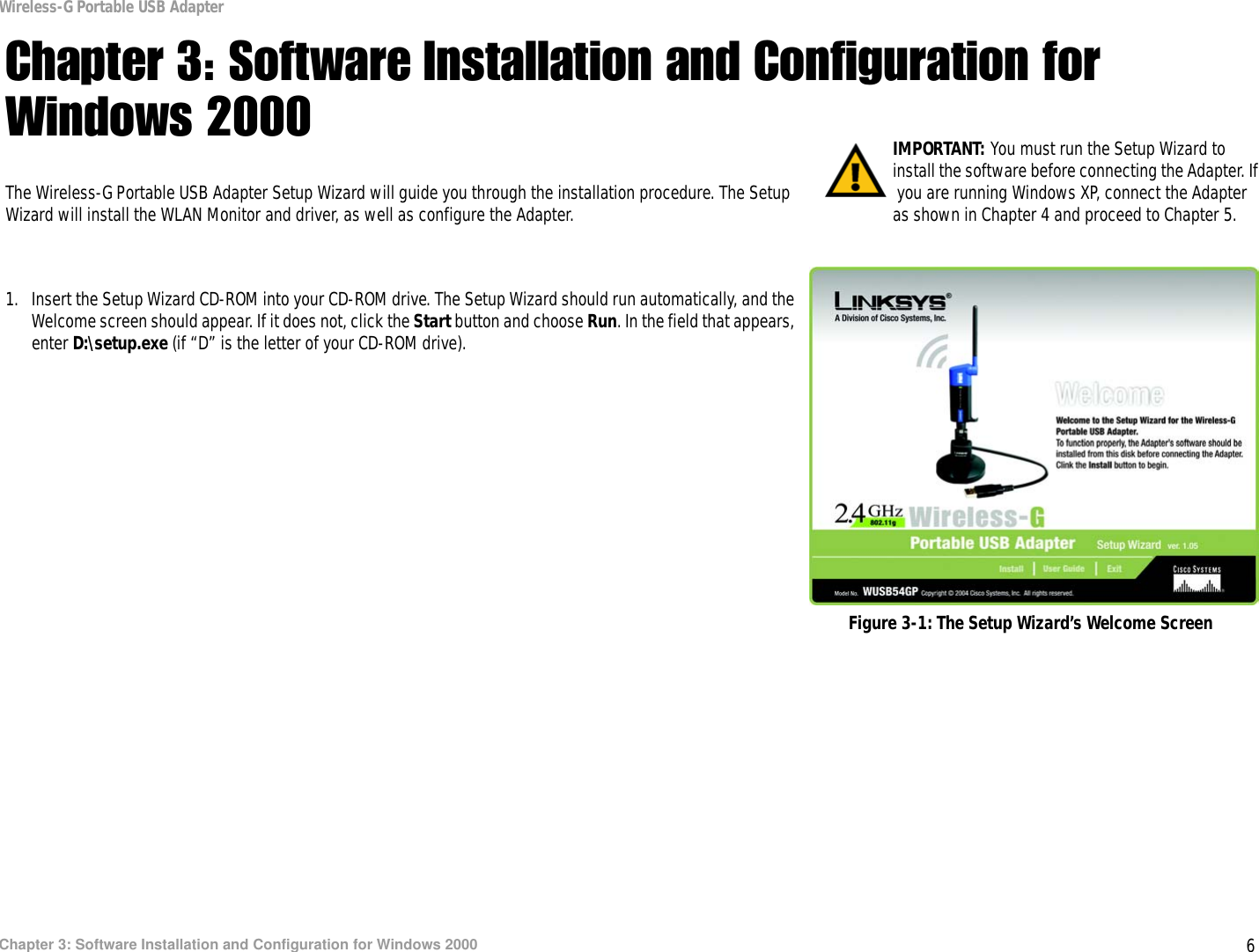 6Chapter 3: Software Installation and Configuration for Windows 2000Wireless-G Portable USB AdapterChapter 3: Software Installation and Configuration for Windows 2000The Wireless-G Portable USB Adapter Setup Wizard will guide you through the installation procedure. The Setup Wizard will install the WLAN Monitor and driver, as well as configure the Adapter.1. Insert the Setup Wizard CD-ROM into your CD-ROM drive. The Setup Wizard should run automatically, and the Welcome screen should appear. If it does not, click the Start button and choose Run. In the field that appears, enter D:\setup.exe (if “D” is the letter of your CD-ROM drive). IMPORTANT: You must run the Setup Wizard to install the software before connecting the Adapter. If you are running Windows XP, connect the Adapter as shown in Chapter 4 and proceed to Chapter 5.Figure 3-1: The Setup Wizard’s Welcome Screen