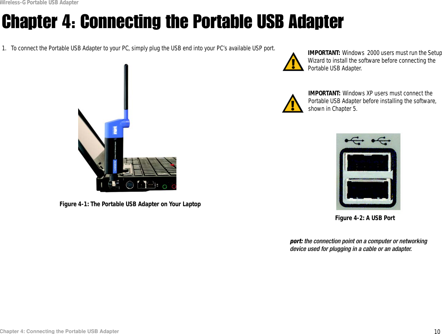 10Chapter 4: Connecting the Portable USB AdapterWireless-G Portable USB AdapterChapter 4: Connecting the Portable USB Adapter1. To connect the Portable USB Adapter to your PC, simply plug the USB end into your PC’s available USP port. IMPORTANT: Windows XP users must connect the Portable USB Adapter before installing the software, shown in Chapter 5.IMPORTANT: Windows  2000 users must run the Setup Wizard to install the software before connecting the Portable USB Adapter.Figure 4-1: The Portable USB Adapter on Your LaptopFigure 4-2: A USB Portport: the connection point on a computer or networking device used for plugging in a cable or an adapter. 