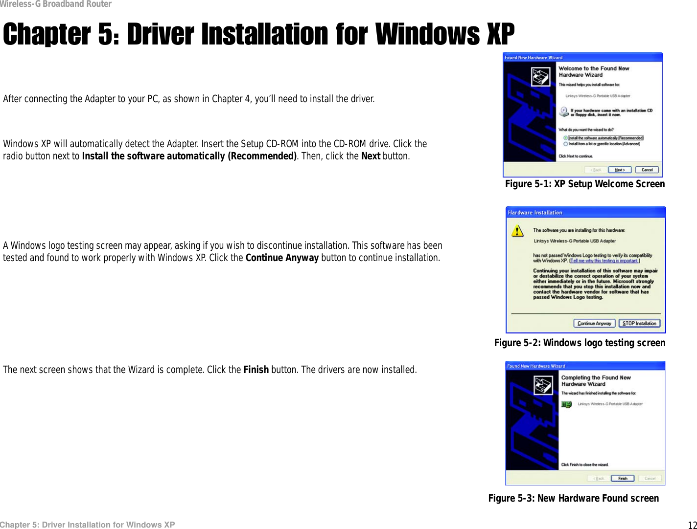 12Chapter 5: Driver Installation for Windows XPWireless-G Broadband RouterChapter 5: Driver Installation for Windows XPAfter connecting the Adapter to your PC, as shown in Chapter 4, you’ll need to install the driver.Windows XP will automatically detect the Adapter. Insert the Setup CD-ROM into the CD-ROM drive. Click the radio button next to Install the software automatically (Recommended). Then, click the Next button.A Windows logo testing screen may appear, asking if you wish to discontinue installation. This software has been tested and found to work properly with Windows XP. Click the Continue Anyway button to continue installation.The next screen shows that the Wizard is complete. Click the Finish button. The drivers are now installed. Figure 5-1: XP Setup Welcome ScreenFigure 5-2: Windows logo testing screenFigure 5-3: New Hardware Found screen