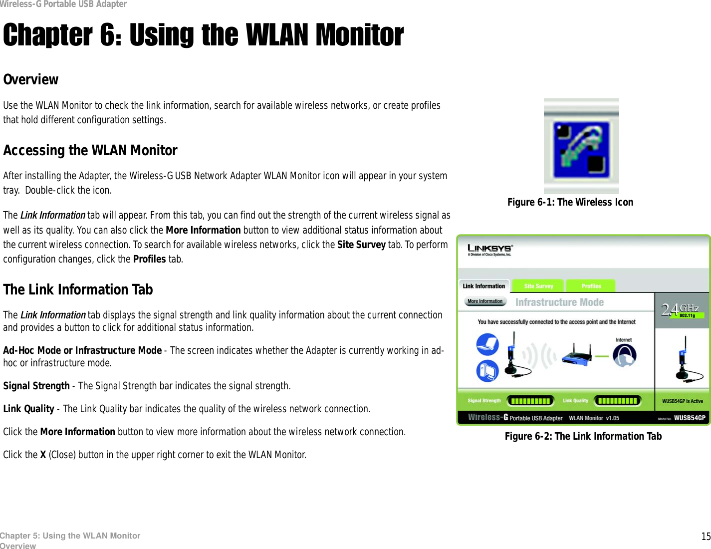 15Chapter 5: Using the WLAN MonitorOverviewWireless-G Portable USB AdapterChapter 6: Using the WLAN MonitorOverviewUse the WLAN Monitor to check the link information, search for available wireless networks, or create profiles that hold different configuration settings.Accessing the WLAN MonitorAfter installing the Adapter, the Wireless-G USB Network Adapter WLAN Monitor icon will appear in your system tray.  Double-click the icon.The Link Information tab will appear. From this tab, you can find out the strength of the current wireless signal as well as its quality. You can also click the More Information button to view additional status information about the current wireless connection. To search for available wireless networks, click the Site Survey tab. To perform configuration changes, click the Profiles tab.The Link Information TabThe Link Information tab displays the signal strength and link quality information about the current connection and provides a button to click for additional status information.  Ad-Hoc Mode or Infrastructure Mode - The screen indicates whether the Adapter is currently working in ad-hoc or infrastructure mode. Signal Strength - The Signal Strength bar indicates the signal strength. Link Quality - The Link Quality bar indicates the quality of the wireless network connection.Click the More Information button to view more information about the wireless network connection.Click the X (Close) button in the upper right corner to exit the WLAN Monitor. Figure 6-1: The Wireless IconFigure 6-2: The Link Information Tab