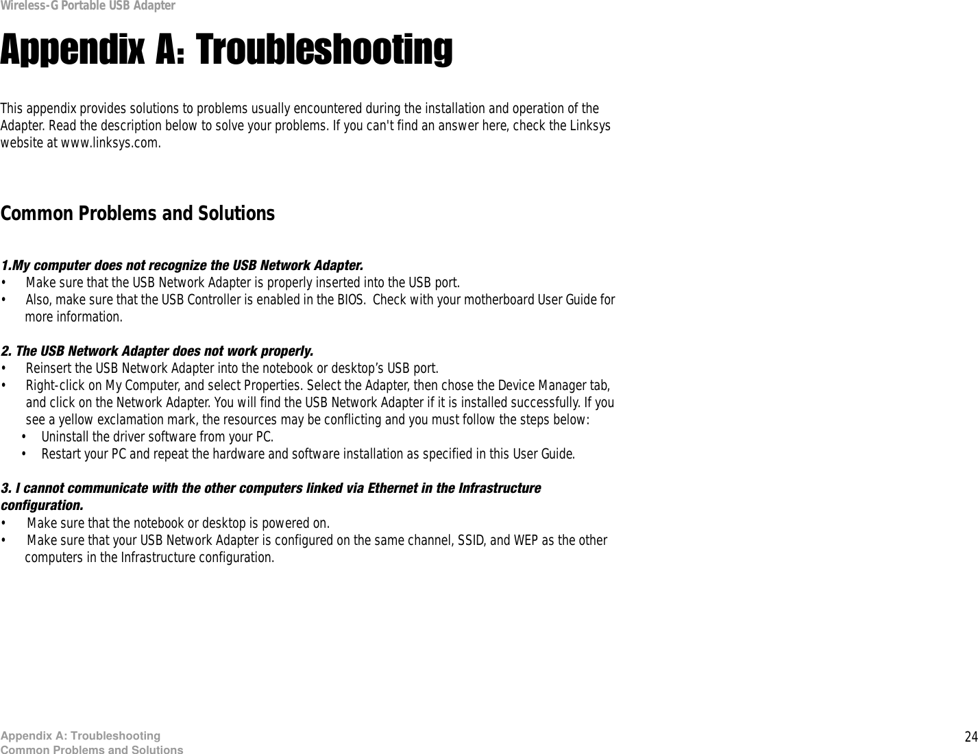 24Appendix A: TroubleshootingCommon Problems and SolutionsWireless-G Portable USB AdapterAppendix A: TroubleshootingThis appendix provides solutions to problems usually encountered during the installation and operation of the Adapter. Read the description below to solve your problems. If you can&apos;t find an answer here, check the Linksys website at www.linksys.com.Common Problems and Solutions1.My computer does not recognize the USB Network Adapter.• Make sure that the USB Network Adapter is properly inserted into the USB port.• Also, make sure that the USB Controller is enabled in the BIOS.  Check with your motherboard User Guide for more information.2. The USB Network Adapter does not work properly.• Reinsert the USB Network Adapter into the notebook or desktop’s USB port. • Right-click on My Computer, and select Properties. Select the Adapter, then chose the Device Manager tab, and click on the Network Adapter. You will find the USB Network Adapter if it is installed successfully. If you see a yellow exclamation mark, the resources may be conflicting and you must follow the steps below:• Uninstall the driver software from your PC.• Restart your PC and repeat the hardware and software installation as specified in this User Guide.3. I cannot communicate with the other computers linked via Ethernet in the Infrastructure configuration.• Make sure that the notebook or desktop is powered on.• Make sure that your USB Network Adapter is configured on the same channel, SSID, and WEP as the other computers in the Infrastructure configuration. 