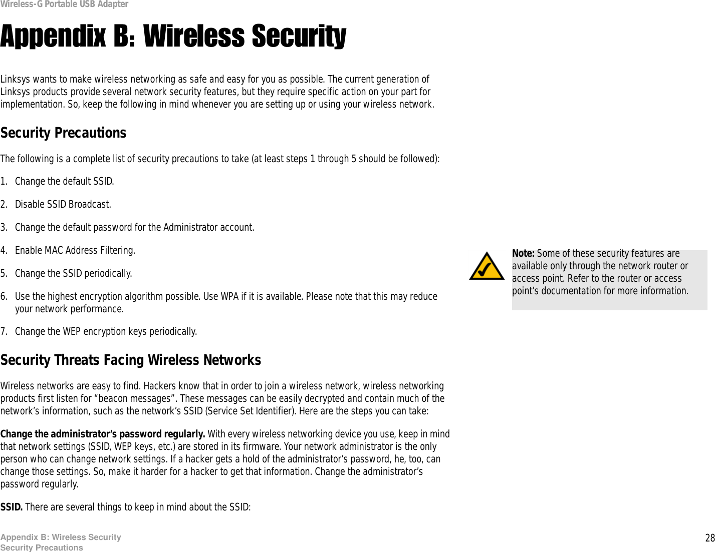 28Appendix B: Wireless SecuritySecurity PrecautionsWireless-G Portable USB AdapterAppendix B: Wireless SecurityLinksys wants to make wireless networking as safe and easy for you as possible. The current generation of Linksys products provide several network security features, but they require specific action on your part for implementation. So, keep the following in mind whenever you are setting up or using your wireless network.Security PrecautionsThe following is a complete list of security precautions to take (at least steps 1 through 5 should be followed):1. Change the default SSID. 2. Disable SSID Broadcast. 3. Change the default password for the Administrator account. 4. Enable MAC Address Filtering. 5. Change the SSID periodically. 6. Use the highest encryption algorithm possible. Use WPA if it is available. Please note that this may reduce your network performance. 7. Change the WEP encryption keys periodically. Security Threats Facing Wireless Networks Wireless networks are easy to find. Hackers know that in order to join a wireless network, wireless networking products first listen for “beacon messages”. These messages can be easily decrypted and contain much of the network’s information, such as the network’s SSID (Service Set Identifier). Here are the steps you can take:Change the administrator’s password regularly. With every wireless networking device you use, keep in mind that network settings (SSID, WEP keys, etc.) are stored in its firmware. Your network administrator is the only person who can change network settings. If a hacker gets a hold of the administrator’s password, he, too, can change those settings. So, make it harder for a hacker to get that information. Change the administrator’s password regularly.SSID. There are several things to keep in mind about the SSID: Note: Some of these security features are available only through the network router or access point. Refer to the router or access point’s documentation for more information.