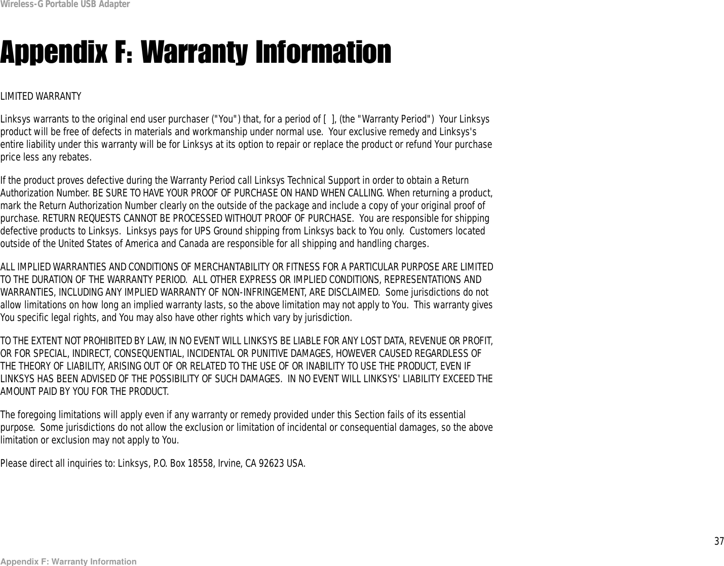 37Appendix F: Warranty InformationWireless-G Portable USB AdapterAppendix F: Warranty InformationLIMITED WARRANTYLinksys warrants to the original end user purchaser (&quot;You&quot;) that, for a period of [  ], (the &quot;Warranty Period&quot;)  Your Linksys product will be free of defects in materials and workmanship under normal use.  Your exclusive remedy and Linksys&apos;s entire liability under this warranty will be for Linksys at its option to repair or replace the product or refund Your purchase price less any rebates.If the product proves defective during the Warranty Period call Linksys Technical Support in order to obtain a Return Authorization Number. BE SURE TO HAVE YOUR PROOF OF PURCHASE ON HAND WHEN CALLING. When returning a product, mark the Return Authorization Number clearly on the outside of the package and include a copy of your original proof of purchase. RETURN REQUESTS CANNOT BE PROCESSED WITHOUT PROOF OF PURCHASE.  You are responsible for shipping defective products to Linksys.  Linksys pays for UPS Ground shipping from Linksys back to You only.  Customers located outside of the United States of America and Canada are responsible for all shipping and handling charges. ALL IMPLIED WARRANTIES AND CONDITIONS OF MERCHANTABILITY OR FITNESS FOR A PARTICULAR PURPOSE ARE LIMITED TO THE DURATION OF THE WARRANTY PERIOD.  ALL OTHER EXPRESS OR IMPLIED CONDITIONS, REPRESENTATIONS AND WARRANTIES, INCLUDING ANY IMPLIED WARRANTY OF NON-INFRINGEMENT, ARE DISCLAIMED.  Some jurisdictions do not allow limitations on how long an implied warranty lasts, so the above limitation may not apply to You.  This warranty gives You specific legal rights, and You may also have other rights which vary by jurisdiction.TO THE EXTENT NOT PROHIBITED BY LAW, IN NO EVENT WILL LINKSYS BE LIABLE FOR ANY LOST DATA, REVENUE OR PROFIT, OR FOR SPECIAL, INDIRECT, CONSEQUENTIAL, INCIDENTAL OR PUNITIVE DAMAGES, HOWEVER CAUSED REGARDLESS OF THE THEORY OF LIABILITY, ARISING OUT OF OR RELATED TO THE USE OF OR INABILITY TO USE THE PRODUCT, EVEN IF LINKSYS HAS BEEN ADVISED OF THE POSSIBILITY OF SUCH DAMAGES.  IN NO EVENT WILL LINKSYS&apos; LIABILITY EXCEED THE AMOUNT PAID BY YOU FOR THE PRODUCT.  The foregoing limitations will apply even if any warranty or remedy provided under this Section fails of its essential purpose.  Some jurisdictions do not allow the exclusion or limitation of incidental or consequential damages, so the above limitation or exclusion may not apply to You.Please direct all inquiries to: Linksys, P.O. Box 18558, Irvine, CA 92623 USA.