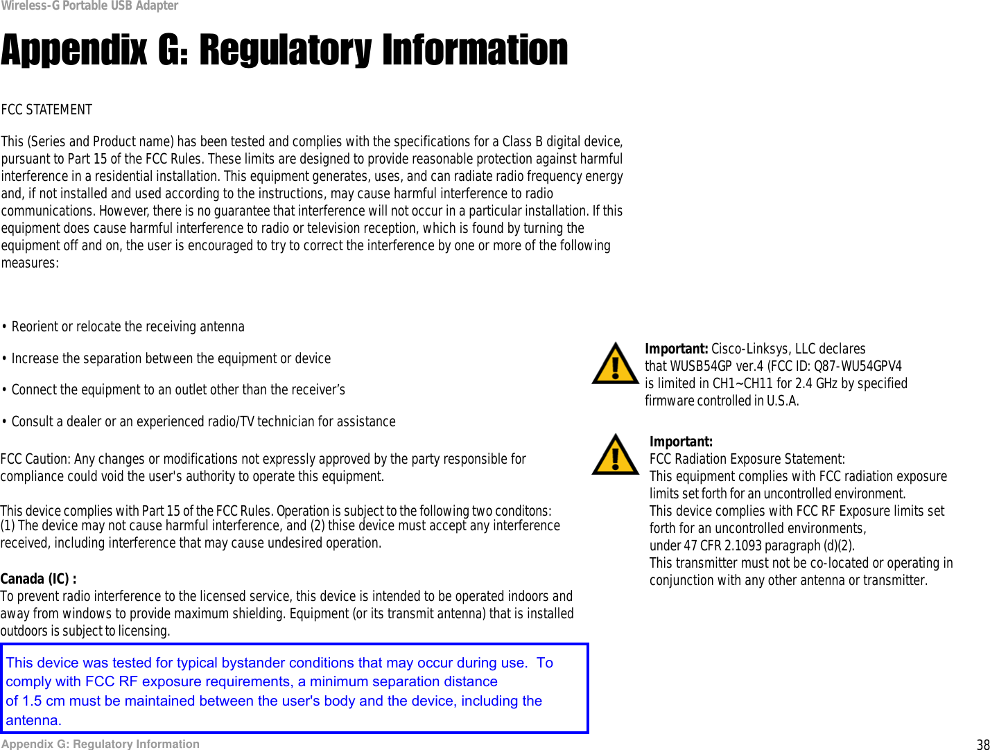 38Appendix G: Regulatory InformationWireless-G Portable USB AdapterAppendix G: Regulatory InformationFCC STATEMENTThis (Series and Product name) has been tested and complies with the specifications for a Class B digital device, pursuant to Part 15 of the FCC Rules. These limits are designed to provide reasonable protection against harmful interference in a residential installation. This equipment generates, uses, and can radiate radio frequency energy and, if not installed and used according to the instructions, may cause harmful interference to radio communications. However, there is no guarantee that interference will not occur in a particular installation. If this equipment does cause harmful interference to radio or television reception, which is found by turning the equipment off and on, the user is encouraged to try to correct the interference by one or more of the following measures:• Reorient or relocate the receiving antenna• Increase the separation between the equipment or device• Connect the equipment to an outlet other than the receiver’s• Consult a dealer or an experienced radio/TV technician for assistanceImportant: Cisco-Linksys, LLC declares that WUSB54GP ver.4 (FCC ID: Q87-WU54GPV4is limited in CH1~CH11 for 2.4 GHz by specified  firmware controlled in U.S.A. FCC Caution: Any changes or modifications not expressly approved by the party responsible for  compliance could void the user&apos;s authority to operate this equipment.This device complies with Part 15 of the FCC Rules. Operation is subject to the following two conditons:Important:  FCC Radiation Exposure Statement:This equipment complies with FCC radiation exposure limits set forth for an uncontrolled environment.This device complies with FCC RF Exposure limits setforth for an uncontrolled environments, under 47 CFR 2.1093 paragraph (d)(2). This transmitter must not be co-located or operating inconjunction with any other antenna or transmitter. (1) The device may not cause harmful interference, and (2) thise device must accept any interferencereceived, including interference that may cause undesired operation.  Canada (IC) :  To prevent radio interference to the licensed service, this device is intended to be operated indoors and away from windows to provide maximum shielding. Equipment (or its transmit antenna) that is installed  outdoors is subject to licensing.This device was tested for typical bystander conditions that may occur during use.  To comply with FCC RF exposure requirements, a minimum separation distanceof 1.5 cm must be maintained between the user&apos;s body and the device, including the antenna.