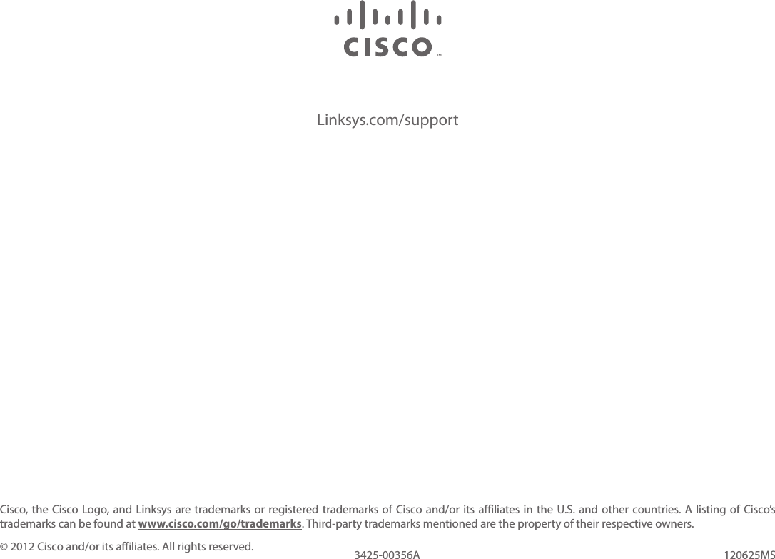 Linksys.com/supportCisco, the Cisco Logo,  and  Linksys are trademarks or registered trademarks of Cisco and/or  its  affiliates in the U.S. and other countries. A listing of Cisco’s trademarks can be found at www.cisco.com/go/trademarks. Third-party trademarks mentioned are the property of their respective owners.© 2012 Cisco and/or its affiliates. All rights reserved. 120625MS3425-00356A