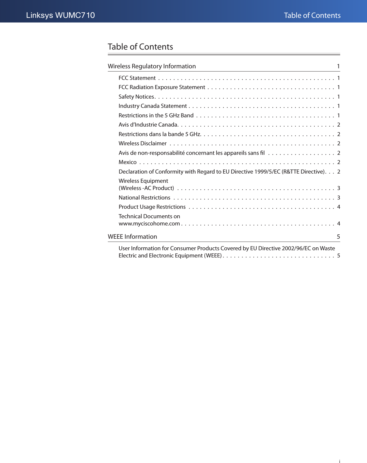 Table of ContentsiLinksys WUMC710Table of ContentsWireless Regulatory Information  1FCC Statement  .  .  .  .  .  .  .  .  .  .  .  .  .  .  .  .  .  .  .  .  .  .  .  .  .  .  .  .  .  .  .  .  .  .  .  .  .  .  .  .  .  .  .  .  .  .  .  1FCC Radiation Exposure Statement  .  .  .  .  .  .  .  .  .  .  .  .  .  .  .  .  .  .  .  .  .  .  .  .  .  .  .  .  .  .  .  .  .  .  1Safety Notices.  .  .  .  .  .  .  .  .  .  .  .  .  .  .  .  .  .  .  .  .  .  .  .  .  .  .  .  .  .  .  .  .  .  .  .  .  .  .  .  .  .  .  .  .  .  .  .  1Industry Canada Statement .  .  .  .  .  .  .  .  .  .  .  .  .  .  .  .  .  .  .  .  .  .  .  .  .  .  .  .  .  .  .  .  .  .  .  .  .  .  .  1Restrictions in the 5 GHz Band  .  .  .  .  .  .  .  .  .  .  .  .  .  .  .  .  .  .  .  .  .  .  .  .  .  .  .  .  .  .  .  .  .  .  .  .  .  1Avis d’Industrie Canada.  .  .  .  .  .  .  .  .  .  .  .  .  .  .  .  .  .  .  .  .  .  .  .  .  .  .  .  .  .  .  .  .  .  .  .  .  .  .  .  .  .  2Restrictions dans la bande 5 GHz.  .  .  .  .  .  .  .  .  .  .  .  .  .  .  .  .  .  .  .  .  .  .  .  .  .  .  .  .  .  .  .  .  .  .  .  2Wireless Disclaimer  .  .  .  .  .  .  .  .  .  .  .  .  .  .  .  .  .  .  .  .  .  .  .  .  .  .  .  .  .  .  .  .  .  .  .  .  .  .  .  .  .  .  .  .  2Avis de non-responsabilité concernant les appareils sans l   .  .  .  .  .  .  .  .  .  .  .  .  .  .  .  .  .  .  2Mexico  .  .  .  .  .  .  .  .  .  .  .  .  .  .  .  .  .  .  .  .  .  .  .  .  .  .  .  .  .  .  .  .  .  .  .  .  .  .  .  .  .  .  .  .  .  .  .  .  .  .  .  .  2Declaration of Conformity with Regard to EU Directive 1999/5/EC (R&amp;TTE Directive).  .  .  2Wireless Equipment  (Wireless -AC Product)  .  .  .  .  .  .  .  .  .  .  .  .  .  .  .  .  .  .  .  .  .  .  .  .  .  .  .  .  .  .  .  .  .  .  .  .  .  .  .  .  .  .  3National Restrictions   .  .  .  .  .  .  .  .  .  .  .  .  .  .  .  .  .  .  .  .  .  .  .  .  .  .  .  .  .  .  .  .  .  .  .  .  .  .  .  .  .  .  .  3Product Usage Restrictions  .  .  .  .  .  .  .  .  .  .  .  .  .  .  .  .  .  .  .  .  .  .  .  .  .  .  .  .  .  .  .  .  .  .  .  .  .  .  .  4Technical Documents on  www.myciscohome.com .  .  .  .  .  .  .  .  .  .  .  .  .  .  .  .  .  .  .  .  .  .  .  .  .  .  .  .  .  .  .  .  .  .  .  .  .  .  .  .  .  4WEEE Information  5User Information for Consumer Products Covered by EU Directive 2002/96/EC on Waste Electric and Electronic Equipment (WEEE) .  .  .  .  .  .  .  .  .  .  .  .  .  .  .  .  .  .  .  .  .  .  .  .  .  .  .  .  .  .  5