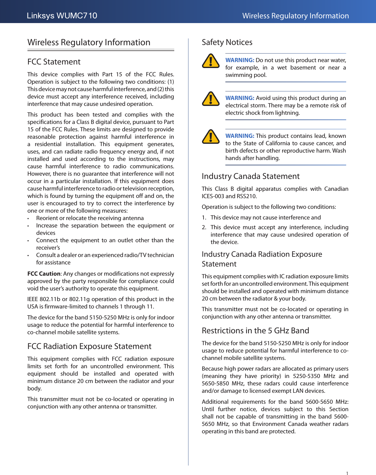 1Linksys WUMC710 Wireless Regulatory InformationWireless Regulatory InformationFCC StatementThis  device  complies  with  Part  15  of  the  FCC  Rules. Operation is subject to the following two conditions: (1) This device may not cause harmful interference, and (2) this device must accept any interference received, including interference that may cause undesired operation.This  product  has  been  tested  and  complies  with  the specifications for a Class B digital device, pursuant to Part 15 of the FCC Rules. These limits are designed to provide reasonable  protection  against  harmful  interference  in a  residential  installation.  This  equipment  generates, uses, and can radiate radio frequency energy and, if not installed  and  used  according  to  the  instructions,  may cause  harmful  interference  to  radio  communications. However, there is no guarantee that interference will not occur in  a  particular  installation. If  this  equipment  does cause harmful interference to radio or television reception, which is found by turning the equipment off and on, the user  is  encouraged to  try  to  correct  the  interference by one or more of the following measures: •Reorient or relocate the receiving antenna •Increase  the  separation  between  the  equipment  or devices •Connect  the  equipment  to  an  outlet  other  than  the receiver’s •Consult a dealer or an experienced radio/TV technician for assistanceFCC Caution: Any changes or modifications not expressly approved by the party responsible for compliance could void the user’s authority to operate this equipment.IEEE 802.11b or 802.11g operation of this product in the USA is firmware-limited to channels 1 through 11.The device for the band 5150-5250 MHz is only for indoor usage to reduce the potential for harmful interference to co-channel mobile satellite systems.FCC Radiation Exposure StatementThis  equipment  complies  with  FCC  radiation  exposure limits  set  forth  for  an  uncontrolled  environment.  This equipment  should  be  installed  and  operated  with minimum distance 20 cm between the radiator and your body.This transmitter must  not  be  co-located or operating  in conjunction with any other antenna or transmitter. Safety Notices WARNING: Do not use this product near water, for  example,  in  a  wet  basement  or  near  a swimming pool. WARNING: Avoid using this product during an electrical storm. There may be a remote risk of electric shock from lightning. WARNING: This product contains lead, known to the State of California to  cause  cancer, and birth defects or other reproductive harm. Wash hands after handling.Industry Canada StatementThis  Class  B  digital  apparatus  complies  with  Canadian ICES-003 and RSS210.Operation is subject to the following two conditions:1.  This device may not cause interference and2.  This  device  must  accept  any  interference,  including interference  that  may  cause  undesired  operation  of the device.  Industry Canada Radiation Exposure StatementThis equipment complies with IC radiation exposure limits set forth for an uncontrolled environment. This equipment should be installed and operated with minimum distance 20 cm between the radiator &amp; your body.This transmitter must  not  be  co-located or operating  in conjunction with any other antenna or transmitter.Restrictions in the 5 GHz BandThe device for the band 5150-5250 MHz is only for indoor usage to reduce potential for harmful interference to co-channel mobile satellite systems.Because high power radars are allocated as primary users (meaning  they  have  priority)  in  5250-5350  MHz  and 5650-5850  MHz,  these  radars  could  cause  interference and/or damage to licensed exempt LAN devices.Additional  requirements  for  the  band  5600-5650  MHz: Until  further  notice,  devices  subject  to  this  Section shall  not  be  capable  of  transmitting  in  the  band  5600-5650  MHz,  so  that  Environment  Canada  weather  radars operating in this band are protected.