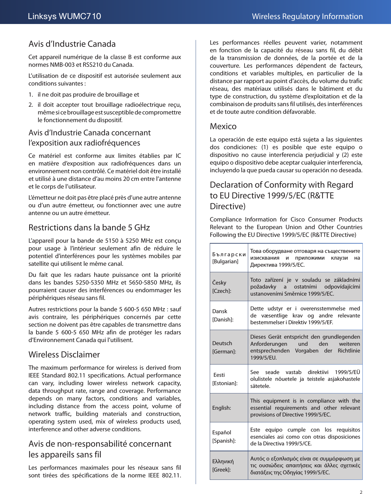 2Linksys WUMC710 Wireless Regulatory InformationAvis d’Industrie CanadaCet appareil numérique de  la classe B est  conforme aux normes NMB-003 et RSS210 du Canada.L’utilisation de  ce  dispositif  est autorisée seulement aux conditions suivantes :1.  il ne doit pas produire de brouillage et 2.  il  doit  accepter  tout  brouillage  radioélectrique  reçu, même si ce brouillage est susceptible de compromettre le fonctionnement du dispositif.Avis d’Industrie Canada concernant l’exposition aux radiofréquencesCe  matériel  est  conforme  aux  limites  établies  par  IC en  matière  d’exposition  aux  radiofréquences  dans  un environnement non contrôlé. Ce matériel doit être installé et utilisé à une distance d’au moins 20 cm entre l’antenne et le corps de l’utilisateur.L’émetteur ne doit pas être placé près d’une autre antenne ou  d’un  autre  émetteur,  ou  fonctionner  avec  une  autre antenne ou un autre émetteur.Restrictions dans la bande 5 GHzL’appareil pour la bande de 5150 à 5250 MHz est conçu pour  usage  à  l’intérieur  seulement  afin  de  réduire  le potentiel  d’interférences  pour  les  systèmes  mobiles  par satellite qui utilisent le même canal.Du  fait  que  les  radars  haute  puissance  ont  la  priorité dans  les  bandes  5250-5350  MHz  et  5650-5850  MHz,  ils pourraient causer des interférences ou endommager les périphériques réseau sans fil.Autres restrictions pour la bande 5600-5650 MHz: sauf avis  contraire,  les  périphériques  concernés  par  cette section ne doivent pas être capables de transmettre dans la  bande  5 600-5 650  MHz  afin  de  protéger  les  radars d’Environnement Canada qui l’utilisent.Wireless DisclaimerThe maximum  performance  for wireless is  derived from IEEE Standard 802.11  specifications. Actual  performance can  vary,  including  lower  wireless  network  capacity, data throughput rate, range and  coverage. Performance depends  on  many  factors,  conditions  and  variables, including  distance  from  the  access  point,  volume  of network  traffic,  building  materials  and  construction, operating  system  used,  mix  of  wireless  products  used, interference and other adverse conditions.Avis de non-responsabilité concernant les appareils sans filLes  performances  maximales  pour  les  réseaux  sans  fil sont  tirées  des  spécifications  de  la  norme  IEEE  802.11. Les  performances  réelles  peuvent  varier,  notamment en  fonction  de  la  capacité  du  réseau  sans  fil,  du  débit de  la  transmission  de  données,  de  la  portée  et  de  la couverture.  Les  performances  dépendent  de  facteurs, conditions  et  variables  multiples,  en  particulier  de  la distance par rapport au point d’accès, du volume du trafic réseau,  des  matériaux  utilisés  dans  le  bâtiment  et  du type de construction, du système d’exploitation et de la combinaison de produits sans fil utilisés, des interférences et de toute autre condition défavorable.MexicoLa operación de este equipo está sujeta a las siguientes dos  condiciones:  (1)  es  posible  que  este  equipo  o dispositivo  no  cause  interferencia  perjudicial  y  (2)  este equipo o dispositivo debe aceptar cualquier interferencia, incluyendo la que pueda causar su operación no deseada.Declaration of Conformity with Regard to EU Directive 1999/5/EC (R&amp;TTE Directive)Compliance  Information  for  Cisco  Consumer  Products Relevant  to  the  European  Union  and  Other  Countries Following the EU Directive 1999/5/EC (R&amp;TTE Directive)        [Bulgarian]               1999/5/.Česky [Czech]:Toto  zařízení  je  v  souladu  se  základními požadavky  a  ostatními  odpovídajícími ustanoveními Směrnice 1999/5/EC.Dansk [Danish]:Dette  udstyr  er  i  overensstemmelse  med de  væsentlige  krav  og  andre  relevante bestemmelser i Direktiv 1999/5/EF.Deutsch [German]:Dieses  Gerät  entspricht  den  grundlegenden Anforderungen  und  den  weiteren entsprechenden  Vorgaben  der  Richtlinie 1999/5/EU. Eesti [Estonian]:See  seade  vastab  direktiivi  1999/5/EÜ olulistele  nõuetele  ja  teistele  asjakohastele sätetele.English:This  equipment  is  in  compliance  with  the essential  requirements  and  other  relevant provisions of Directive 1999/5/EC.Español [Spanish]:Este  equipo  cumple  con  los  requisitos esenciales  asi  como  con  otras  disposiciones de la Directiva 1999/5/CE.Ελληνική [Greek]:Αυτό ο εξοπλισµό είναι σε συµµόρφωση µε τι  ουσιώδει  απαιτήσει  και  άλλε  σχετικέ διατάξει τη Οδηγία 1999/5/EC.