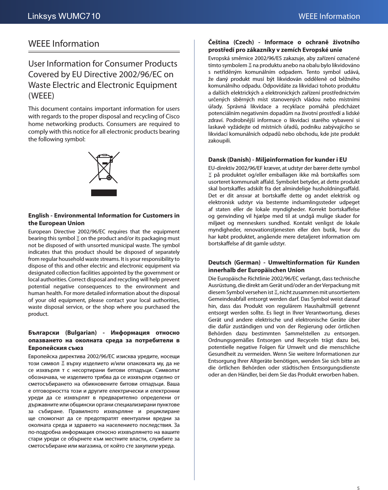 5Linksys WUMC710 WEEE InformationWEEE InformationUser Information for Consumer Products Covered by EU Directive 2002/96/EC on Waste Electric and Electronic Equipment (WEEE)This document contains important information for users with regards to the proper disposal and recycling of Cisco home  networking  products.  Consumers  are  required  to comply with this notice for all electronic products bearing the following symbol:English - Environmental Information for Customers in the European UnionEuropean  Directive  2002/96/EC  requires  that  the  equipment bearing this symbol   on the product and/or its packaging must not be disposed of with unsorted municipal waste. The symbol indicates  that  this  product  should  be  disposed  of  separately from regular household waste streams. It is your responsibility to dispose of this and other electric and electronic equipment via designated collection facilities appointed by the government or local authorities. Correct disposal and recycling will help prevent potential  negative  consequences  to  the  environment  and human health. For more detailed information about the disposal of  your  old  equipment,  please  contact  your  local  authorities, waste  disposal  service,  or  the  shop  where  you  purchased  the product.Български  (Bulgarian)  -  Информация  относно опазването  на  околната  среда  за  потребители  в Европейския съюз  2002/96/EC  ,        /  ,                .   ,                 .                                  .                              .  -            ,     ,     .Čeština  (Czech)  -  Informace  o  ochraně  životního prostředí pro zákazníky v zemích Evropské unieEvropská směrnice 2002/96/ES zakazuje, aby zařízení označené tímto symbolem   na produktu anebo na obalu bylo likvidováno s  netříděným  komunálním  odpadem.  Tento  symbol  udává, že  daný  produkt  musí  být  likvidován  odděleně  od  běžného komunálního odpadu. Odpovídáte za likvidaci tohoto produktu a dalších elektrických a elektronických zařízení prostřednictvím určených  sběrných  míst  stanovených  vládou  nebo  místními úřady.  Správná  likvidace  a  recyklace  pomáhá  předcházet potenciálním negativním dopadům na životní prostředí a lidské zdraví.  Podrobnější  informace  o  likvidaci  starého  vybavení  si laskavě  vyžádejte od  místních  úřadů, podniku  zabývajícího  se likvidací komunálních odpadů nebo obchodu, kde jste produkt zakoupili.Dansk (Danish) - Miljøinformation for kunder i EUEU-direktiv 2002/96/EF kræver, at udstyr der bærer dette symbol   på  produktet  og/eller  emballagen  ikke  må  bortskaffes  som usorteret kommunalt affald. Symbolet betyder, at dette produkt skal bortskaffes adskilt fra det almindelige husholdningsaffald. Det  er  dit  ansvar  at  bortskaffe  dette  og  andet  elektrisk  og elektronisk  udstyr  via  bestemte  indsamlingssteder  udpeget af  staten  eller  de  lokale  myndigheder.  Korrekt  bortskaffelse og  genvinding  vil  hjælpe  med  til  at  undgå  mulige  skader  for miljøet  og  menneskers  sundhed.  Kontakt  venligst  de  lokale myndigheder,  renovationstjenesten  eller  den  butik,  hvor  du har købt produktet, angående mere detaljeret information om bortskaffelse af dit gamle udstyr.Deutsch  (German)  -  Umweltinformation  für  Kunden innerhalb der Europäischen UnionDie Europäische Richtlinie 2002/96/EC verlangt, dass technische Ausrüstung, die direkt am Gerät und/oder an der Verpackung mit diesem Symbol versehen ist  , nicht zusammen mit unsortiertem Gemeindeabfall entsorgt werden darf. Das Symbol weist darauf hin,  dass  das  Produkt  von  regulärem  Haushaltmüll  getrennt entsorgt werden sollte.  Es  liegt  in  Ihrer Verantwortung, dieses Gerät  und  andere  elektrische  und  elektronische  Geräte  über die  dafür  zuständigen  und  von  der  Regierung  oder  örtlichen Behörden  dazu  bestimmten  Sammelstellen  zu  entsorgen. Ordnungsgemäßes  Entsorgen  und  Recyceln  trägt  dazu  bei, potentielle  negative  Folgen  für  Umwelt  und  die  menschliche Gesundheit zu vermeiden. Wenn Sie weitere Informationen zur Entsorgung Ihrer Altgeräte benötigen, wenden Sie sich bitte an die  örtlichen  Behörden  oder  städtischen  Entsorgungsdienste oder an den Händler, bei dem Sie das Produkt erworben haben.