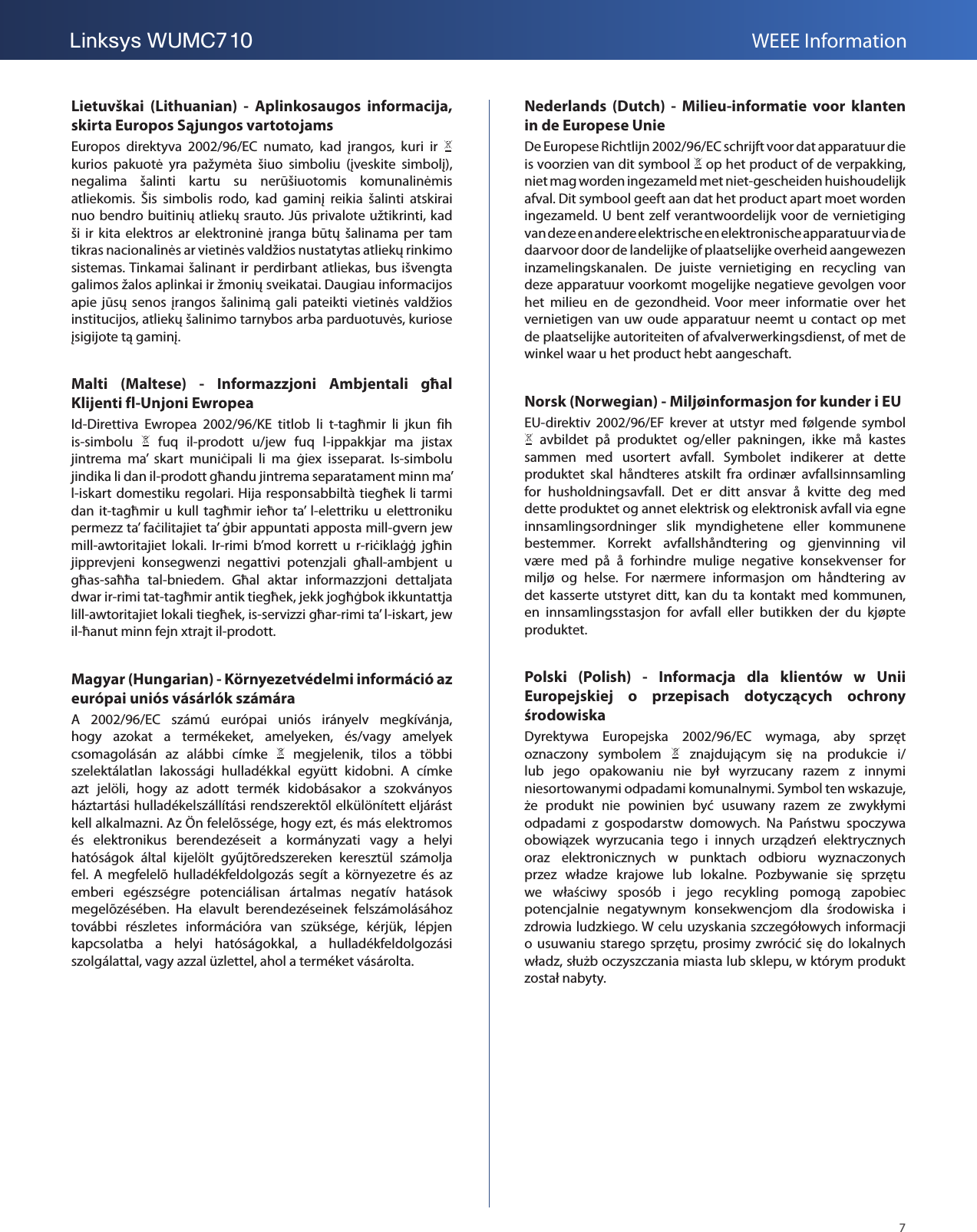 7Linksys WUMC710 WEEE InformationLietuvškai  (Lithuanian)  -  Aplinkosaugos  informacija, skirta Europos Sąjungos vartotojamsEuropos  direktyva  2002/96/EC  numato,  kad  įrangos,  kuri  ir   kurios  pakuotė  yra  pažymėta  šiuo  simboliu  (įveskite  simbolį), negalima  šalinti  kartu  su  nerūšiuotomis  komunalinėmis atliekomis.  Šis  simbolis  rodo,  kad  gaminį  reikia  šalinti  atskirai nuo bendro buitinių atliekų srauto. Jūs privalote užtikrinti, kad ši  ir  kita  elektros  ar  elektroninė įranga  būtų  šalinama  per  tam tikras nacionalinės ar vietinės valdžios nustatytas atliekų rinkimo sistemas. Tinkamai šalinant ir perdirbant  atliekas, bus išvengta galimos žalos aplinkai ir žmonių sveikatai. Daugiau informacijos apie  jūsų  senos  įrangos  šalinimą  gali  pateikti  vietinės  valdžios institucijos, atliekų šalinimo tarnybos arba parduotuvės, kuriose įsigijote tą gaminį.Malti  (Maltese)  -  Informazzjoni  Ambjentali  għal Klijenti fl-Unjoni Ewropea Id-Direttiva  Ewropea  2002/96/KE  titlob  li  t-tagħmir  li  jkun  fih is-simbolu    fuq  il-prodott  u/jew  fuq  l-ippakkjar  ma  jistax jintrema  ma’  skart  muniċipali  li  ma  ġiex  isseparat.  Is-simbolu jindika li dan il-prodott għandu jintrema separatament minn ma’ l-iskart domestiku regolari. Hija responsabbiltà tiegħek li tarmi dan  it-tagħmir u kull  tagħmir  ieħor  ta’  l-elettriku  u  elettroniku permezz ta’ faċilitajiet ta’ ġbir appuntati apposta mill-gvern jew mill-awtoritajiet  lokali.  Ir-rimi  b’mod  korrett  u  r-riċiklaġġ  jgħin jipprevjeni  konsegwenzi  negattivi  potenzjali  għall-ambjent  u għas-saħħa  tal-bniedem.  Għal  aktar  informazzjoni  dettaljata dwar ir-rimi tat-tagħmir antik tiegħek, jekk jogħġbok ikkuntattja lill-awtoritajiet lokali tiegħek, is-servizzi għar-rimi ta’ l-iskart, jew il-ħanut minn fejn xtrajt il-prodott.Magyar (Hungarian) - Környezetvédelmi információ az európai uniós vásárlók számáraA  2002/96/EC  számú  európai  uniós  irányelv  megkívánja, hogy  azokat  a  termékeket,  amelyeken,  és/vagy  amelyek csomagolásán  az  alábbi  címke    megjelenik,  tilos  a  többi szelektálatlan  lakossági  hulladékkal  együtt  kidobni.  A  címke azt  jelöli,  hogy  az  adott  termék  kidobásakor  a  szokványos háztartási hulladékelszállítási rendszerektõl elkülönített eljárást kell alkalmazni. Az Ön felelõssége, hogy ezt, és más elektromos és  elektronikus  berendezéseit  a  kormányzati  vagy  a  helyi hatóságok  által  kijelölt  gyűjtõredszereken  keresztül  számolja fel. A  megfelelõ  hulladékfeldolgozás  segít  a  környezetre és  az emberi  egészségre  potenciálisan  ártalmas  negatív  hatások megelõzésében.  Ha  elavult  berendezéseinek  felszámolásához további  részletes  információra  van  szüksége,  kérjük,  lépjen kapcsolatba  a  helyi  hatóságokkal,  a  hulladékfeldolgozási szolgálattal, vagy azzal üzlettel, ahol a terméket vásárolta.Nederlands  (Dutch)  -  Milieu-informatie  voor  klanten in de Europese UnieDe Europese Richtlijn 2002/96/EC schrijft voor dat apparatuur die is voorzien van dit symbool   op het product of de verpakking, niet mag worden ingezameld met niet-gescheiden huishoudelijk afval. Dit symbool geeft aan dat het product apart moet worden ingezameld. U bent zelf verantwoordelijk voor de  vernietiging van deze en andere elektrische en elektronische apparatuur via de daarvoor door de landelijke of plaatselijke overheid aangewezen inzamelingskanalen.  De  juiste  vernietiging  en  recycling  van deze apparatuur voorkomt mogelijke negatieve gevolgen voor het  milieu  en  de  gezondheid.  Voor  meer  informatie  over  het vernietigen van uw oude apparatuur neemt u contact op met de plaatselijke autoriteiten of afvalverwerkingsdienst, of met de winkel waar u het product hebt aangeschaft.Norsk (Norwegian) - Miljøinformasjon for kunder i EUEU-direktiv  2002/96/EF  krever  at  utstyr  med  følgende  symbol   avbildet  på  produktet  og/eller  pakningen,  ikke  må  kastes sammen  med  usortert  avfall.  Symbolet  indikerer  at  dette produktet  skal  håndteres  atskilt  fra  ordinær  avfallsinnsamling for  husholdningsavfall.  Det  er  ditt  ansvar  å  kvitte  deg  med dette produktet og annet elektrisk og elektronisk avfall via egne innsamlingsordninger  slik  myndighetene  eller  kommunene bestemmer.  Korrekt  avfallshåndtering  og  gjenvinning  vil være  med  på  å  forhindre  mulige  negative  konsekvenser  for miljø  og  helse.  For  nærmere  informasjon  om  håndtering  av det  kasserte  utstyret ditt,  kan  du  ta  kontakt  med  kommunen, en  innsamlingsstasjon  for  avfall  eller  butikken  der  du  kjøpte produktet.Polski  (Polish)  -  Informacja  dla  klientów  w  Unii Europejskiej  o  przepisach  dotyczących  ochrony środowiskaDyrektywa  Europejska  2002/96/EC  wymaga,  aby  sprzęt oznaczony  symbolem    znajdującym  się  na  produkcie  i/lub  jego  opakowaniu  nie  był  wyrzucany  razem  z  innymi niesortowanymi odpadami komunalnymi. Symbol ten wskazuje, że  produkt  nie  powinien  być  usuwany  razem  ze  zwykłymi odpadami  z  gospodarstw  domowych.  Na  Państwu  spoczywa obowiązek  wyrzucania  tego  i  innych  urządzeń  elektrycznych oraz  elektronicznych  w  punktach  odbioru  wyznaczonych przez  władze  krajowe  lub  lokalne.  Pozbywanie  się  sprzętu we  właściwy  sposób  i  jego  recykling  pomogą  zapobiec potencjalnie  negatywnym  konsekwencjom  dla  środowiska  i zdrowia ludzkiego. W celu uzyskania szczegółowych informacji o usuwaniu starego sprzętu, prosimy zwrócić się do lokalnych władz, służb oczyszczania miasta lub sklepu, w którym produkt został nabyty.