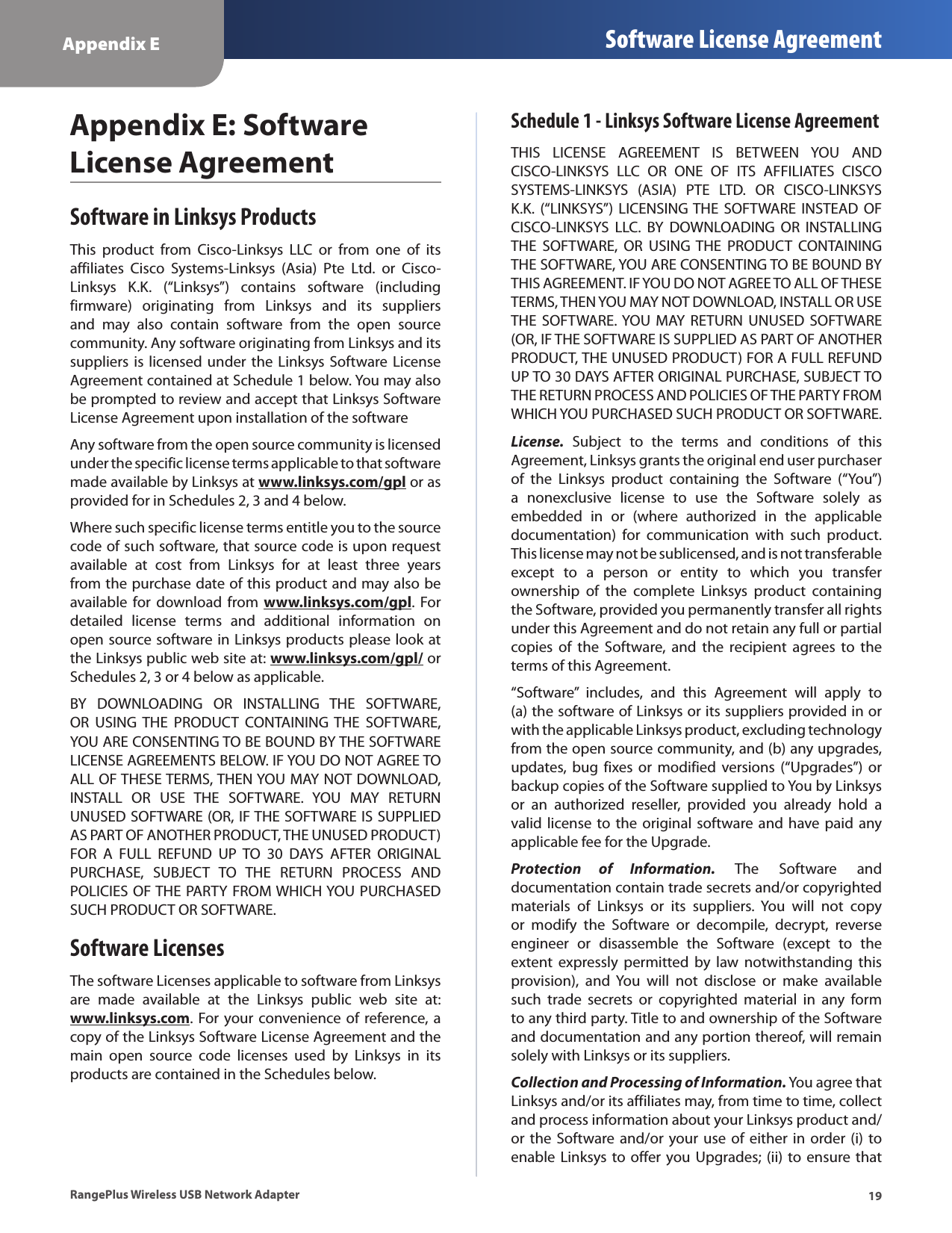 19Appendix E Software License AgreementRangePlus Wireless USB Network AdapterAppendix E: Software License AgreementSoftware in Linksys ProductsThis  product  from  Cisco-Linksys  LLC  or  from  one  of  its affiliates  Cisco  Systems-Linksys  (Asia)  Pte  Ltd.  or  Cisco-Linksys  K.K.  (“Linksys”)  contains  software  (including firmware)  originating  from  Linksys  and  its  suppliers and  may  also  contain  software  from  the  open  source community. Any software originating from Linksys and its suppliers is licensed under  the  Linksys Software License Agreement contained at Schedule 1 below. You may also be prompted to review and accept that Linksys Software License Agreement upon installation of the softwareAny software from the open source community is licensed under the specific license terms applicable to that software made available by Linksys at www.linksys.com/gpl or as provided for in Schedules 2, 3 and 4 below.Where such specific license terms entitle you to the source code of such software, that source code is upon request available  at  cost  from  Linksys  for  at  least  three  years from the purchase date of this product and may also be available for  download  from www.linksys.com/gpl.  For detailed  license  terms  and  additional  information  on open source software in Linksys products please look at the Linksys public web site at: www.linksys.com/gpl/ or Schedules 2, 3 or 4 below as applicable.BY  DOWNLOADING  OR  INSTALLING  THE  SOFTWARE, OR  USING  THE  PRODUCT  CONTAINING  THE  SOFTWARE, YOU ARE CONSENTING TO BE BOUND BY THE SOFTWARE LICENSE AGREEMENTS BELOW. IF YOU DO NOT AGREE TO ALL OF THESE TERMS, THEN YOU MAY NOT DOWNLOAD, INSTALL  OR  USE  THE  SOFTWARE.  YOU  MAY  RETURN UNUSED SOFTWARE (OR, IF THE SOFTWARE IS SUPPLIED AS PART OF ANOTHER PRODUCT, THE UNUSED PRODUCT) FOR  A  FULL  REFUND  UP  TO  30  DAYS  AFTER  ORIGINAL PURCHASE,  SUBJECT  TO  THE  RETURN  PROCESS  AND POLICIES OF THE PARTY FROM WHICH YOU PURCHASED SUCH PRODUCT OR SOFTWARE.Software LicensesThe software Licenses applicable to software from Linksys are  made  available  at  the  Linksys  public  web  site  at: www.linksys.com. For your convenience of reference, a copy of the Linksys Software License Agreement and the main  open  source  code  licenses  used  by  Linksys  in  its products are contained in the Schedules below.Schedule 1 - Linksys Software License AgreementTHIS  LICENSE  AGREEMENT  IS  BETWEEN  YOU  AND CISCO-LINKSYS  LLC  OR  ONE  OF  ITS  AFFILIATES  CISCO SYSTEMS-LINKSYS  (ASIA)  PTE  LTD.  OR  CISCO-LINKSYS K.K.  (“LINKSYS”)  LICENSING THE  SOFTWARE  INSTEAD OF CISCO-LINKSYS  LLC.  BY  DOWNLOADING  OR  INSTALLING THE  SOFTWARE,  OR  USING THE  PRODUCT  CONTAINING THE SOFTWARE, YOU ARE CONSENTING TO BE BOUND BY THIS AGREEMENT. IF YOU DO NOT AGREE TO ALL OF THESE TERMS, THEN YOU MAY NOT DOWNLOAD, INSTALL OR USE THE  SOFTWARE. YOU  MAY  RETURN  UNUSED SOFTWARE (OR, IF THE SOFTWARE IS SUPPLIED AS PART OF ANOTHER PRODUCT, THE UNUSED PRODUCT) FOR A FULL REFUND UP TO 30 DAYS AFTER ORIGINAL PURCHASE, SUBJECT TO THE RETURN PROCESS AND POLICIES OF THE PARTY FROM WHICH YOU PURCHASED SUCH PRODUCT OR SOFTWARE.License.  Subject  to  the  terms  and  conditions  of  this Agreement, Linksys grants the original end user purchaser of  the  Linksys  product  containing  the  Software  (“You”) a  nonexclusive  license  to  use  the  Software  solely  as embedded  in  or  (where  authorized  in  the  applicable documentation)  for  communication  with  such  product. This license may not be sublicensed, and is not transferable except  to  a  person  or  entity  to  which  you  transfer ownership  of  the  complete  Linksys  product  containing the Software, provided you permanently transfer all rights under this Agreement and do not retain any full or partial copies  of  the  Software,  and  the  recipient  agrees  to  the terms of this Agreement.“Software”  includes,  and  this  Agreement  will  apply  to (a) the software of Linksys or its suppliers provided in or with the applicable Linksys product, excluding technology from the open source community, and (b) any upgrades, updates, bug  fixes  or  modified versions  (“Upgrades”)  or backup copies of the Software supplied to You by Linksys or  an  authorized  reseller,  provided  you  already  hold  a valid license to the original  software and have paid any applicable fee for the Upgrade.Protection  of  Information.  The  Software  and documentation contain trade secrets and/or copyrighted materials  of  Linksys  or  its  suppliers.  You  will  not  copy or  modify  the  Software  or  decompile,  decrypt,  reverse engineer  or  disassemble  the  Software  (except  to  the extent  expressly permitted  by  law  notwithstanding  this provision),  and  You  will  not  disclose  or  make  available such  trade  secrets  or  copyrighted  material  in  any  form to any third party. Title to and ownership of the Software and documentation and any portion thereof, will remain solely with Linksys or its suppliers.Collection and Processing of Information. You agree that Linksys and/or its affiliates may, from time to time, collect and process information about your Linksys product and/or the  Software and/or your use  of either in order  (i)  to enable Linksys to offer you Upgrades; (ii) to ensure that 