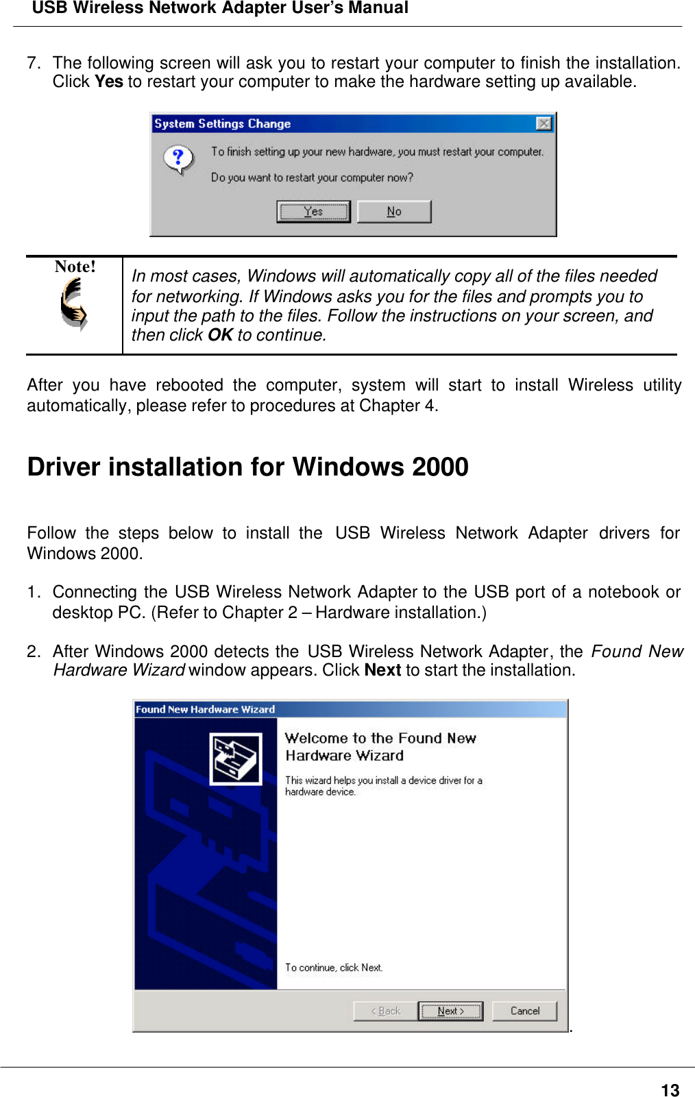  USB Wireless Network Adapter User’s Manual137. The following screen will ask you to restart your computer to finish the installation.Click Yes to restart your computer to make the hardware setting up available.Note! In most cases, Windows will automatically copy all of the files neededfor networking. If Windows asks you for the files and prompts you toinput the path to the files. Follow the instructions on your screen, andthen click OK to continue.After you have rebooted the computer, system will start to install Wireless utilityautomatically, please refer to procedures at Chapter 4.Driver installation for Windows 2000Follow the steps below to install the  USB Wireless Network Adapter drivers forWindows 2000.1. Connecting the USB Wireless Network Adapter to the USB port of a notebook ordesktop PC. (Refer to Chapter 2 – Hardware installation.)2. After Windows 2000 detects the USB Wireless Network Adapter, the Found NewHardware Wizard window appears. Click Next to start the installation..