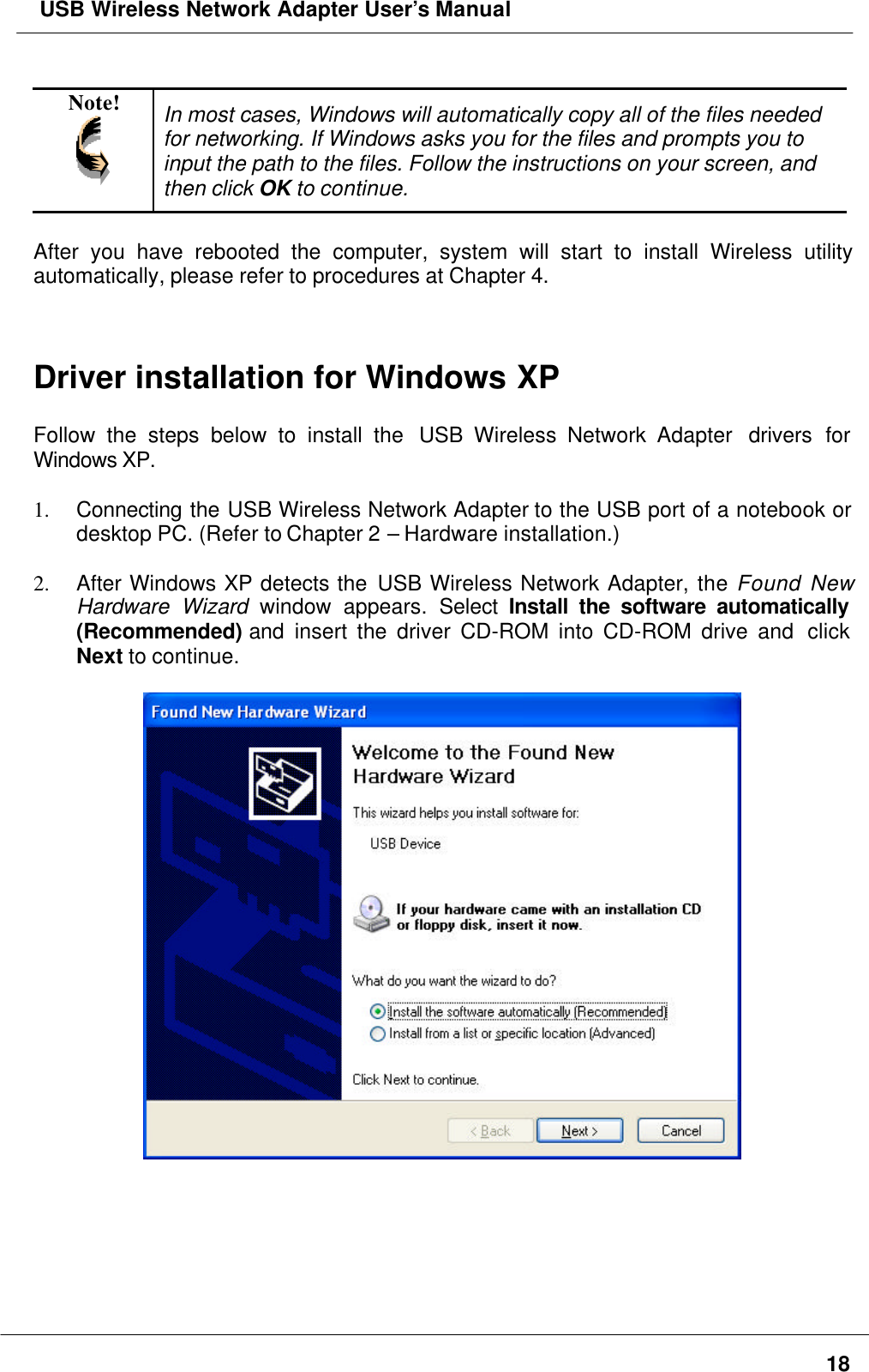  USB Wireless Network Adapter User’s Manual18Note! In most cases, Windows will automatically copy all of the files neededfor networking. If Windows asks you for the files and prompts you toinput the path to the files. Follow the instructions on your screen, andthen click OK to continue.After you have rebooted the computer, system will start to install Wireless utilityautomatically, please refer to procedures at Chapter 4.Driver installation for Windows XPFollow the steps below to install the  USB Wireless Network Adapter  drivers forWindows XP.1. Connecting the USB Wireless Network Adapter to the USB port of a notebook ordesktop PC. (Refer to Chapter 2 – Hardware installation.)2. After Windows XP detects the USB Wireless Network Adapter, the Found NewHardware Wizard window appears. Select  Install the software automatically(Recommended) and insert the driver CD-ROM into CD-ROM drive and  clickNext to continue.