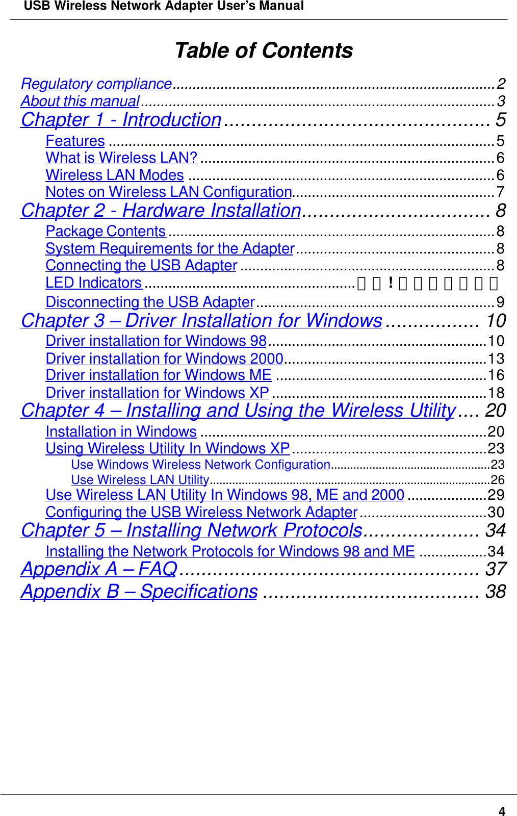  USB Wireless Network Adapter User’s Manual4Table of ContentsRegulatory compliance.................................................................................2About this manual.........................................................................................3Chapter 1 - Introduction................................................ 5Features .................................................................................................5What is Wireless LAN? ..........................................................................6Wireless LAN Modes .............................................................................6Notes on Wireless LAN Configuration...................................................7Chapter 2 - Hardware Installation.................................. 8Package Contents ..................................................................................8System Requirements for the Adapter..................................................8Connecting the USB Adapter ................................................................8LED Indicators .....................................................錯誤!  尚未定義書籤。Disconnecting the USB Adapter............................................................9Chapter 3 – Driver Installation for Windows ................. 10Driver installation for Windows 98.......................................................10Driver installation for Windows 2000...................................................13Driver installation for Windows ME .....................................................16Driver installation for Windows XP ......................................................18Chapter 4 – Installing and Using the Wireless Utility.... 20Installation in Windows ........................................................................20Using Wireless Utility In Windows XP.................................................23Use Windows Wireless Network Configuration..................................................23Use Wireless LAN Utility........................................................................................26Use Wireless LAN Utility In Windows 98, ME and 2000 ....................29Configuring the USB Wireless Network Adapter................................30Chapter 5 – Installing Network Protocols..................... 34Installing the Network Protocols for Windows 98 and ME .................34Appendix A – FAQ...................................................... 37Appendix B – Specifications ....................................... 38