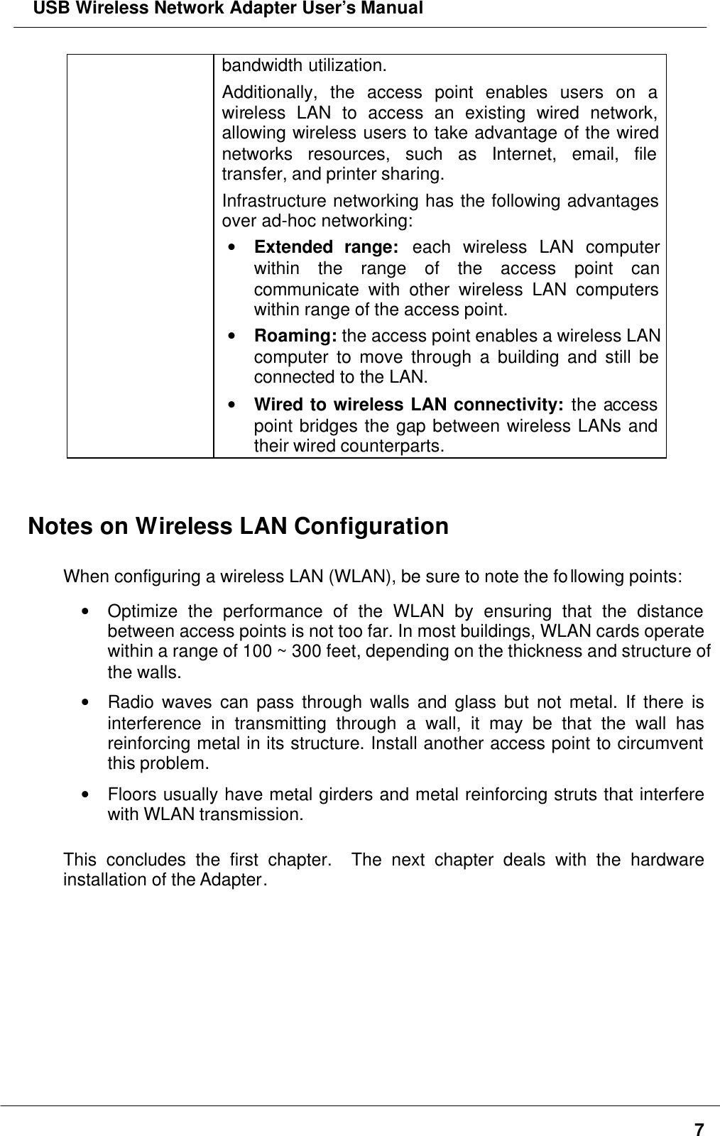  USB Wireless Network Adapter User’s Manual7bandwidth utilization.Additionally, the access point enables users on awireless LAN to access an existing wired network,allowing wireless users to take advantage of the wirednetworks resources, such as Internet, email, filetransfer, and printer sharing.Infrastructure networking has the following advantagesover ad-hoc networking:• Extended range: each wireless LAN computerwithin the range of the access point cancommunicate with other wireless LAN computerswithin range of the access point.• Roaming: the access point enables a wireless LANcomputer to move through a building and still beconnected to the LAN.• Wired to wireless LAN connectivity: the accesspoint bridges the gap between wireless LANs andtheir wired counterparts.Notes on Wireless LAN ConfigurationWhen configuring a wireless LAN (WLAN), be sure to note the following points:• Optimize the performance of the WLAN by ensuring that the distancebetween access points is not too far. In most buildings, WLAN cards operatewithin a range of 100 ~ 300 feet, depending on the thickness and structure ofthe walls.• Radio waves can pass through walls and glass but not metal. If there isinterference in transmitting through a wall, it may be that the wall hasreinforcing metal in its structure. Install another access point to circumventthis problem.• Floors usually have metal girders and metal reinforcing struts that interferewith WLAN transmission.This concludes the first chapter.  The next chapter deals with the hardwareinstallation of the Adapter.