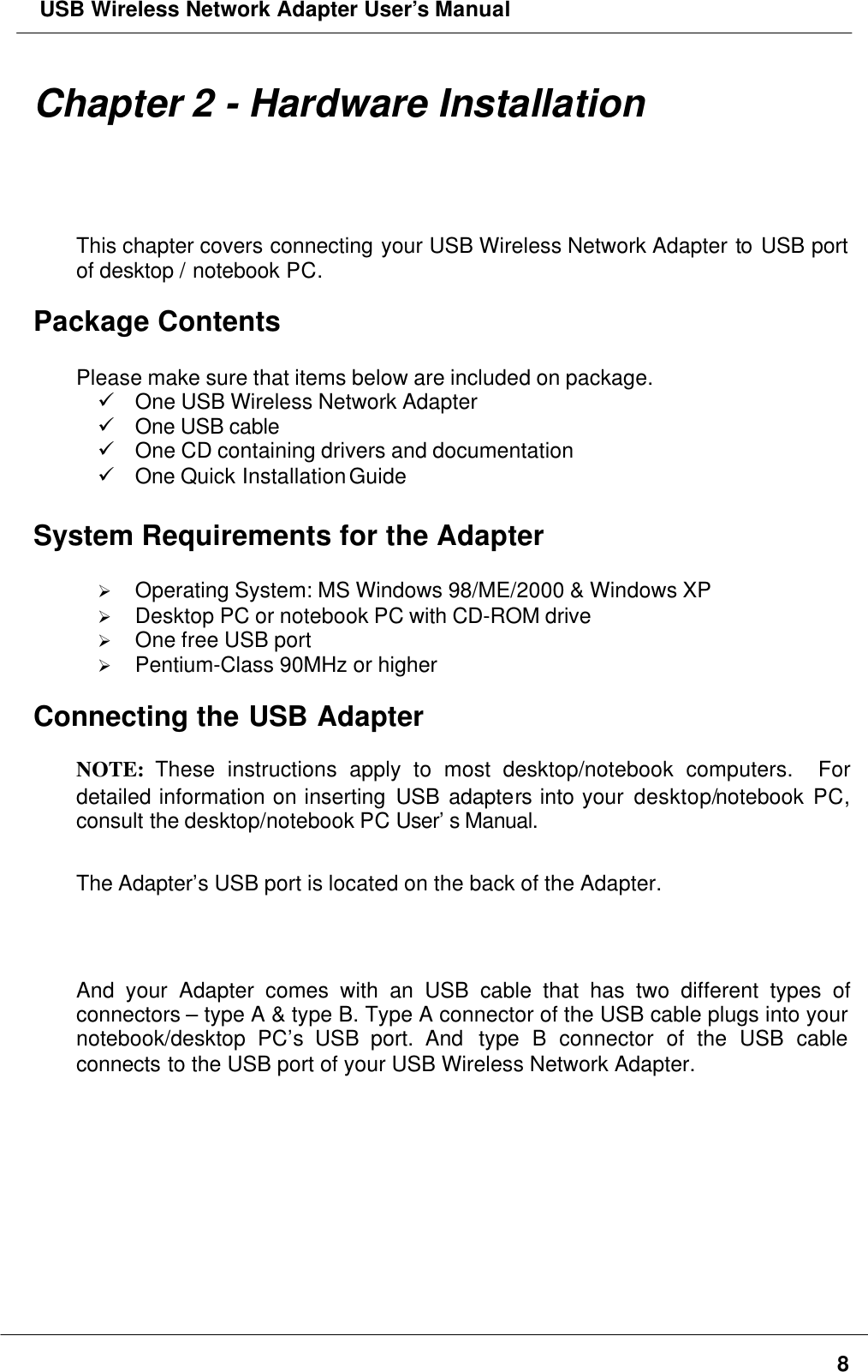  USB Wireless Network Adapter User’s Manual8Chapter 2 - Hardware InstallationThis chapter covers connecting your USB Wireless Network Adapter to USB portof desktop / notebook PC.Package ContentsPlease make sure that items below are included on package.ü One USB Wireless Network Adapterü One USB cableü One CD containing drivers and documentationü One Quick Installation GuideSystem Requirements for the AdapterØ Operating System: MS Windows 98/ME/2000 &amp; Windows XPØ Desktop PC or notebook PC with CD-ROM driveØ One free USB portØ Pentium-Class 90MHz or higherConnecting the USB AdapterNOTE: These instructions apply to most desktop/notebook computers.  Fordetailed information on inserting USB adapters into your desktop/notebook PC,consult the desktop/notebook PC User’s Manual.The Adapter’s USB port is located on the back of the Adapter.And your Adapter comes with an USB cable that has two different types ofconnectors – type A &amp; type B. Type A connector of the USB cable plugs into yournotebook/desktop PC’s USB port. And  type B connector of the USB cableconnects to the USB port of your USB Wireless Network Adapter.