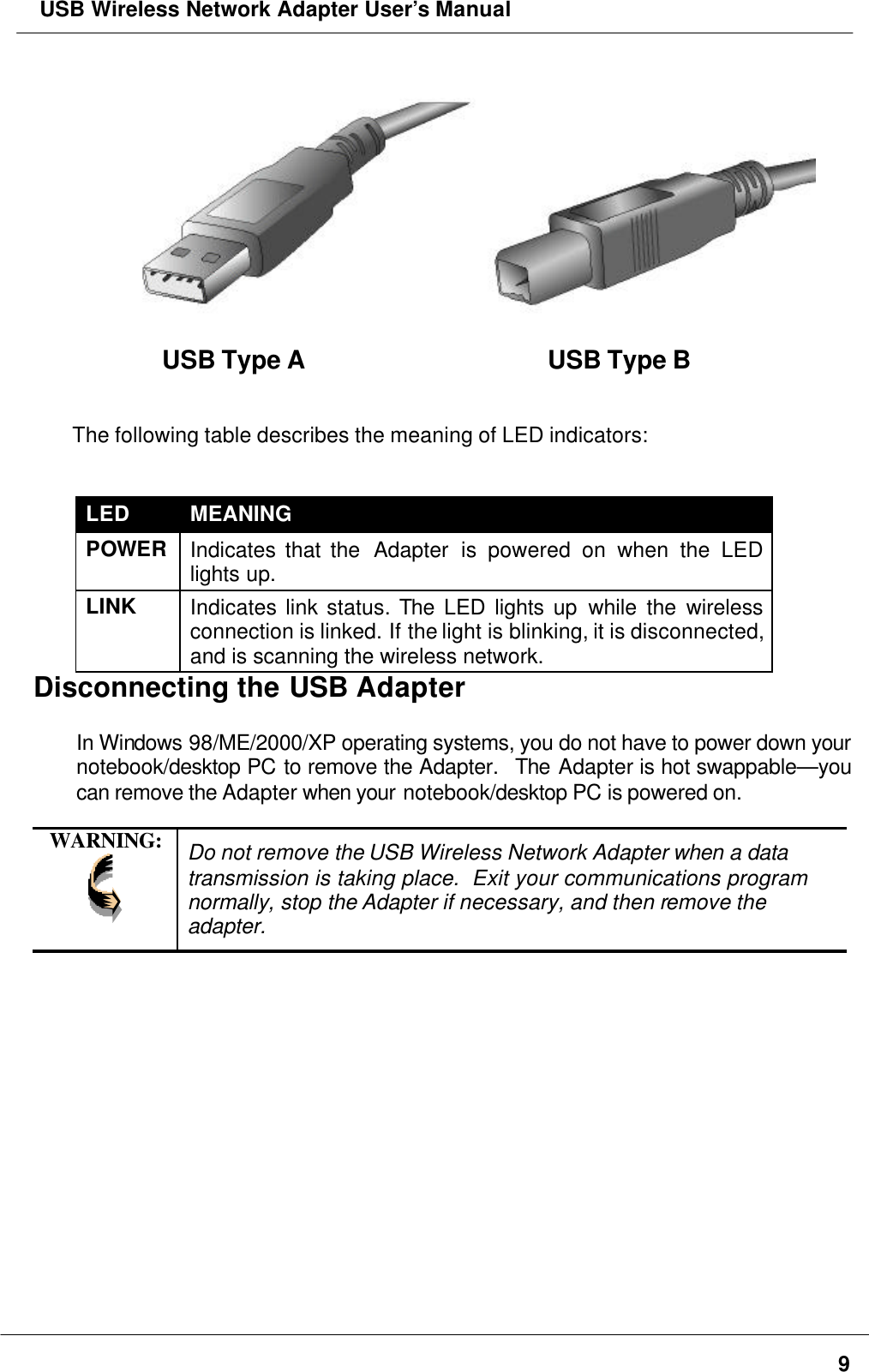  USB Wireless Network Adapter User’s Manual9USB Type A USB Type BThe following table describes the meaning of LED indicators:LED MEANINGPOWERIndicates that the  Adapter is powered on when the LEDlights up.LINK Indicates link status. The LED lights up while the wirelessconnection is linked. If the light is blinking, it is disconnected,and is scanning the wireless network.Disconnecting the USB AdapterIn Windows 98/ME/2000/XP operating systems, you do not have to power down yournotebook/desktop PC to remove the Adapter.  The Adapter is hot swappable—youcan remove the Adapter when your notebook/desktop PC is powered on.WARNING: Do not remove the USB Wireless Network Adapter when a datatransmission is taking place.  Exit your communications programnormally, stop the Adapter if necessary, and then remove theadapter.