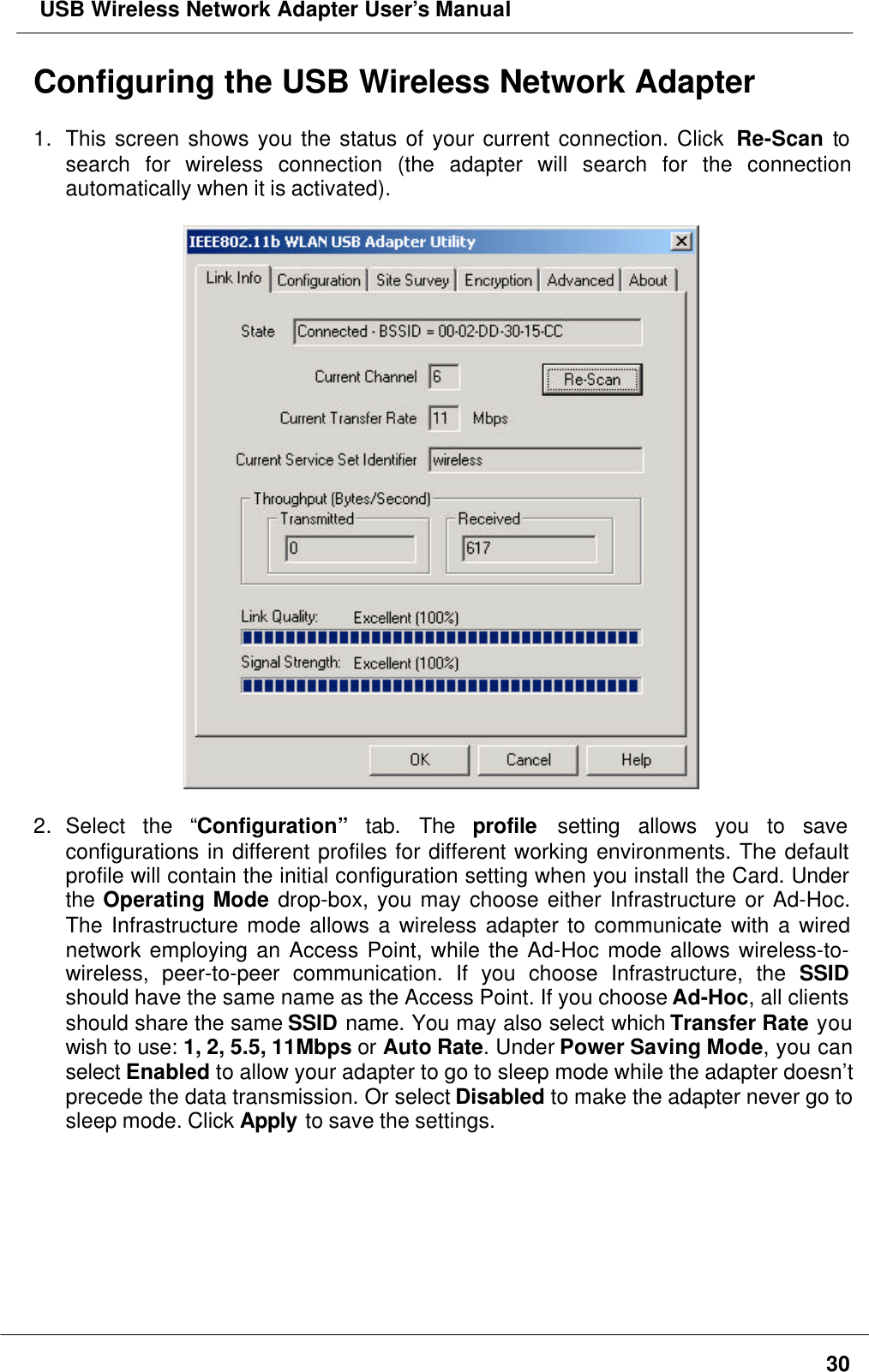  USB Wireless Network Adapter User’s Manual30Configuring the USB Wireless Network Adapter1. This screen shows you the status of your current connection. Click  Re-Scan tosearch for wireless connection (the adapter will search for the connectionautomatically when it is activated).2. Select the “Configuration” tab. The  profile setting allows you to saveconfigurations in different profiles for different working environments. The defaultprofile will contain the initial configuration setting when you install the Card. Underthe Operating Mode drop-box, you may choose either Infrastructure or Ad-Hoc.The Infrastructure mode allows a wireless adapter to communicate with a wirednetwork employing an Access Point, while the Ad-Hoc mode allows wireless-to-wireless, peer-to-peer communication. If you choose Infrastructure, the SSIDshould have the same name as the Access Point. If you choose Ad-Hoc, all clientsshould share the same SSID name. You may also select which Transfer Rate youwish to use: 1, 2, 5.5, 11Mbps or Auto Rate. Under Power Saving Mode, you canselect Enabled to allow your adapter to go to sleep mode while the adapter doesn’tprecede the data transmission. Or select Disabled to make the adapter never go tosleep mode. Click Apply to save the settings.