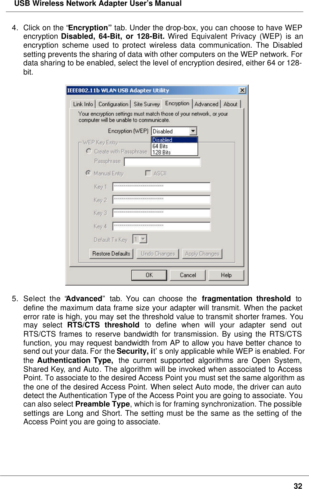  USB Wireless Network Adapter User’s Manual324. Click on the “Encryption” tab. Under the drop-box, you can choose to have WEPencryption Disabled, 64-Bit, or 128-Bit. Wired Equivalent Privacy (WEP) is anencryption scheme used to protect wireless data communication. The Disabledsetting prevents the sharing of data with other computers on the WEP network. Fordata sharing to be enabled, select the level of encryption desired, either 64 or 128-bit.5. Select the “Advanced” tab. You can choose the  fragmentation threshold todefine the maximum data frame size your adapter will transmit. When the packeterror rate is high, you may set the threshold value to transmit shorter frames. Youmay select RTS/CTS threshold to define when will your adapter send outRTS/CTS frames to reserve bandwidth for transmission. By using the RTS/CTSfunction, you may request bandwidth from AP to allow you have better chance tosend out your data. For the Security, it’s only applicable while WEP is enabled. Forthe Authentication Type,  the current supported algorithms are Open System,Shared Key, and Auto. The algorithm will be invoked when associated to AccessPoint. To associate to the desired Access Point you must set the same algorithm asthe one of the desired Access Point. When select Auto mode, the driver can autodetect the Authentication Type of the Access Point you are going to associate. Youcan also select Preamble Type, which is for framing synchronization. The possiblesettings are Long and Short. The setting must be the same as the setting of theAccess Point you are going to associate.