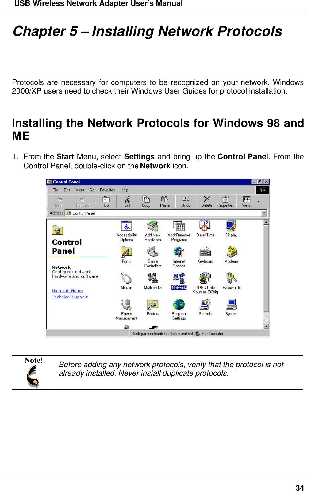  USB Wireless Network Adapter User’s Manual34Chapter 5 – Installing Network ProtocolsProtocols are necessary for computers to be recognized on your network. Windows2000/XP users need to check their Windows User Guides for protocol installation.Installing the Network Protocols for Windows 98 andME1. From the Start Menu, select Settings and bring up the Control Panel. From theControl Panel, double-click on the Network icon.Note! Before adding any network protocols, verify that the protocol is notalready installed. Never install duplicate protocols.