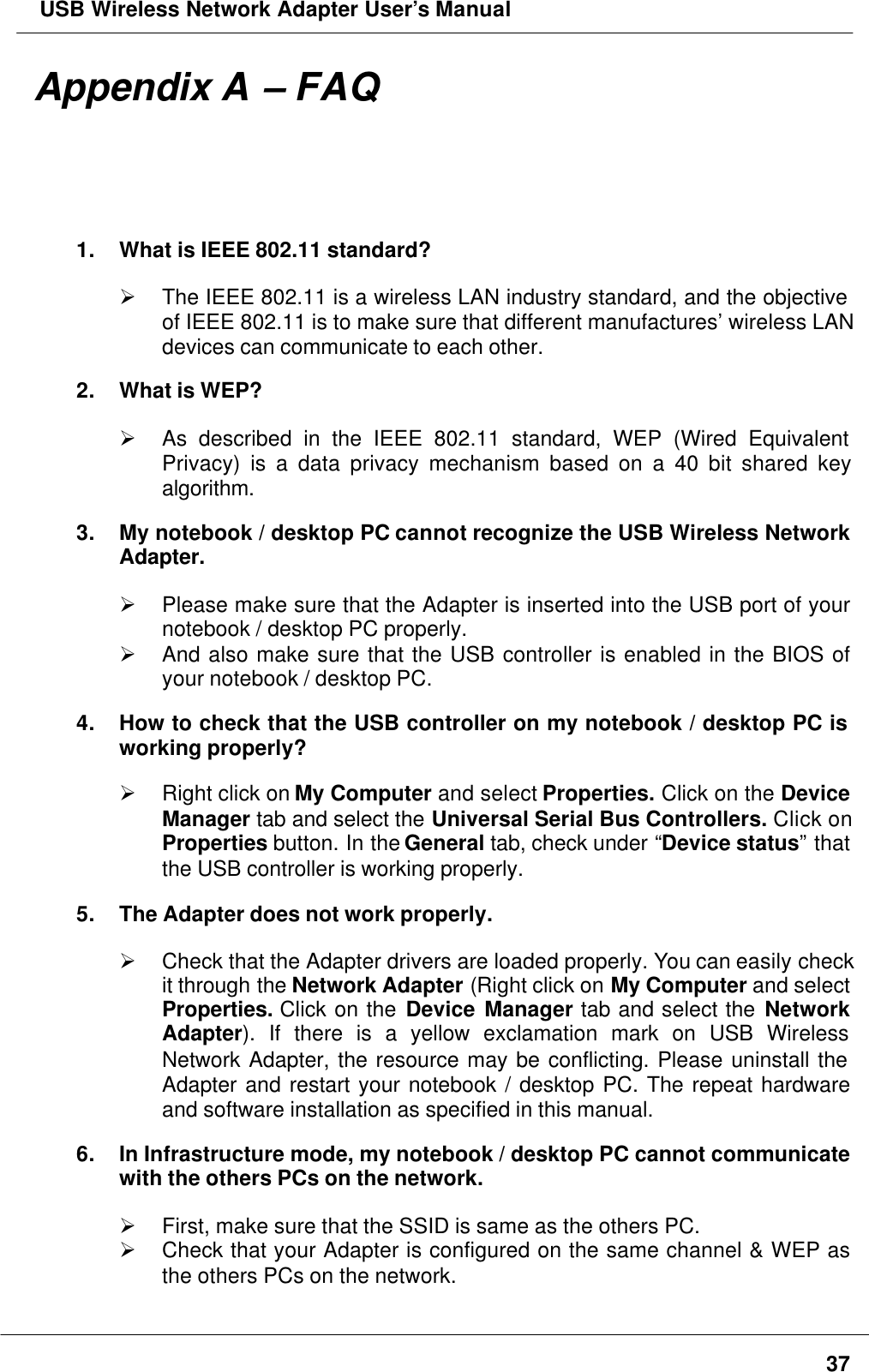  USB Wireless Network Adapter User’s Manual37Appendix A – FAQ1. What is IEEE 802.11 standard?Ø The IEEE 802.11 is a wireless LAN industry standard, and the objectiveof IEEE 802.11 is to make sure that different manufactures’ wireless LANdevices can communicate to each other.2. What is WEP?Ø As described in the IEEE 802.11 standard, WEP (Wired EquivalentPrivacy) is a data privacy mechanism based on a 40 bit shared keyalgorithm.3. My notebook / desktop PC cannot recognize the USB Wireless NetworkAdapter.Ø Please make sure that the Adapter is inserted into the USB port of yournotebook / desktop PC properly.Ø And also make sure that the USB controller is enabled in the BIOS ofyour notebook / desktop PC.4. How to check that the USB controller on my notebook / desktop PC isworking properly?Ø Right click on My Computer and select Properties. Click on the DeviceManager tab and select the Universal Serial Bus Controllers. Click onProperties button. In the General tab, check under “Device status” thatthe USB controller is working properly.5. The Adapter does not work properly.Ø Check that the Adapter drivers are loaded properly. You can easily checkit through the Network Adapter (Right click on My Computer and selectProperties. Click on the Device Manager tab and select the NetworkAdapter). If there is a yellow exclamation mark on USB WirelessNetwork Adapter, the resource may be conflicting. Please uninstall theAdapter and restart your notebook / desktop PC. The repeat hardwareand software installation as specified in this manual.6. In Infrastructure mode, my notebook / desktop PC cannot communicatewith the others PCs on the network.Ø First, make sure that the SSID is same as the others PC.Ø Check that your Adapter is configured on the same channel &amp; WEP asthe others PCs on the network.