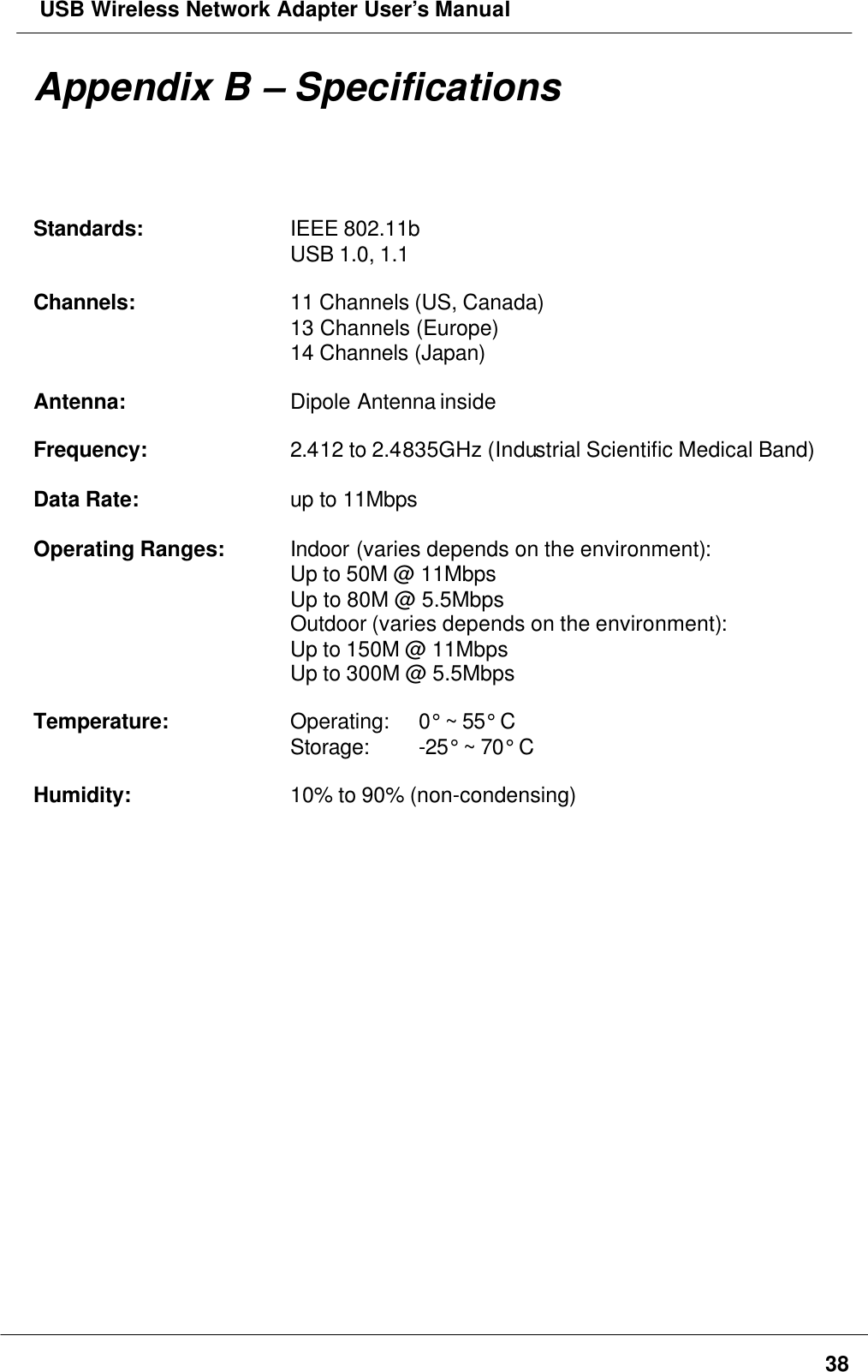  USB Wireless Network Adapter User’s Manual38Appendix B – SpecificationsStandards: IEEE 802.11bUSB 1.0, 1.1Channels: 11 Channels (US, Canada)13 Channels (Europe)14 Channels (Japan)Antenna: Dipole Antenna insideFrequency: 2.412 to 2.4835GHz (Industrial Scientific Medical Band)Data Rate: up to 11MbpsOperating Ranges: Indoor (varies depends on the environment):Up to 50M @ 11MbpsUp to 80M @ 5.5MbpsOutdoor (varies depends on the environment):Up to 150M @ 11MbpsUp to 300M @ 5.5MbpsTemperature: Operating:  0° ~ 55° CStorage:  -25° ~ 70° CHumidity: 10% to 90% (non-condensing)