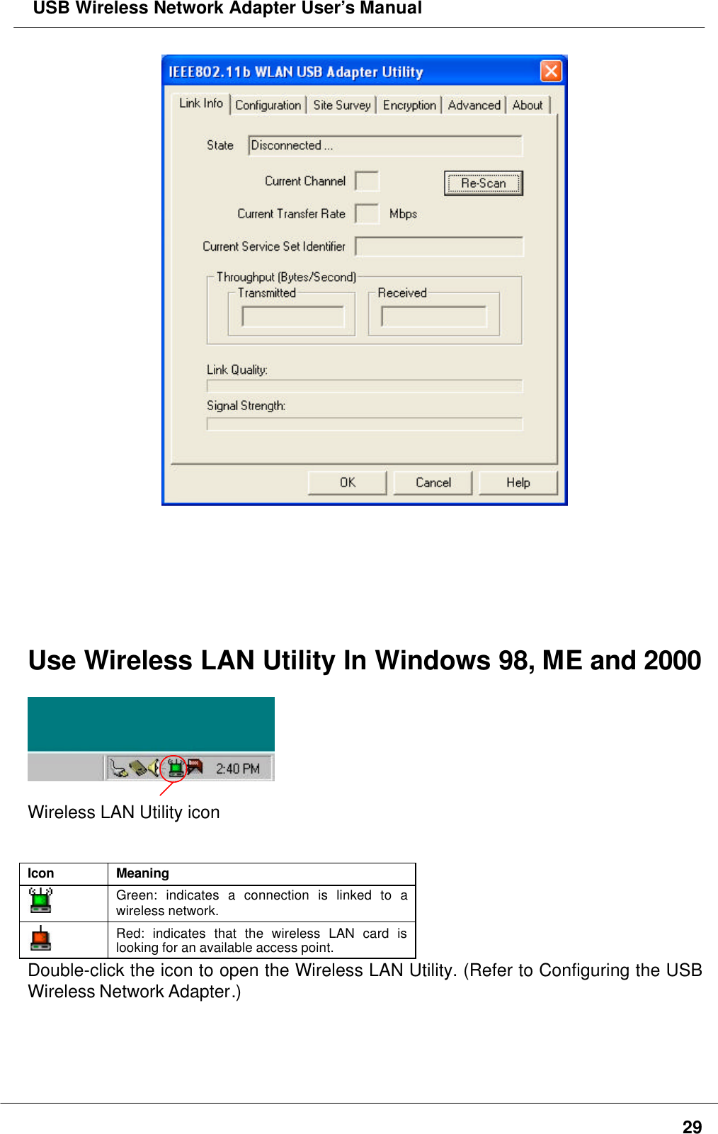  USB Wireless Network Adapter User’s Manual29Use Wireless LAN Utility In Windows 98, ME and 2000Wireless LAN Utility iconIcon MeaningGreen: indicates a connection is linked to awireless network.Red: indicates that the wireless LAN card islooking for an available access point.Double-click the icon to open the Wireless LAN Utility. (Refer to Configuring the USBWireless Network Adapter.)
