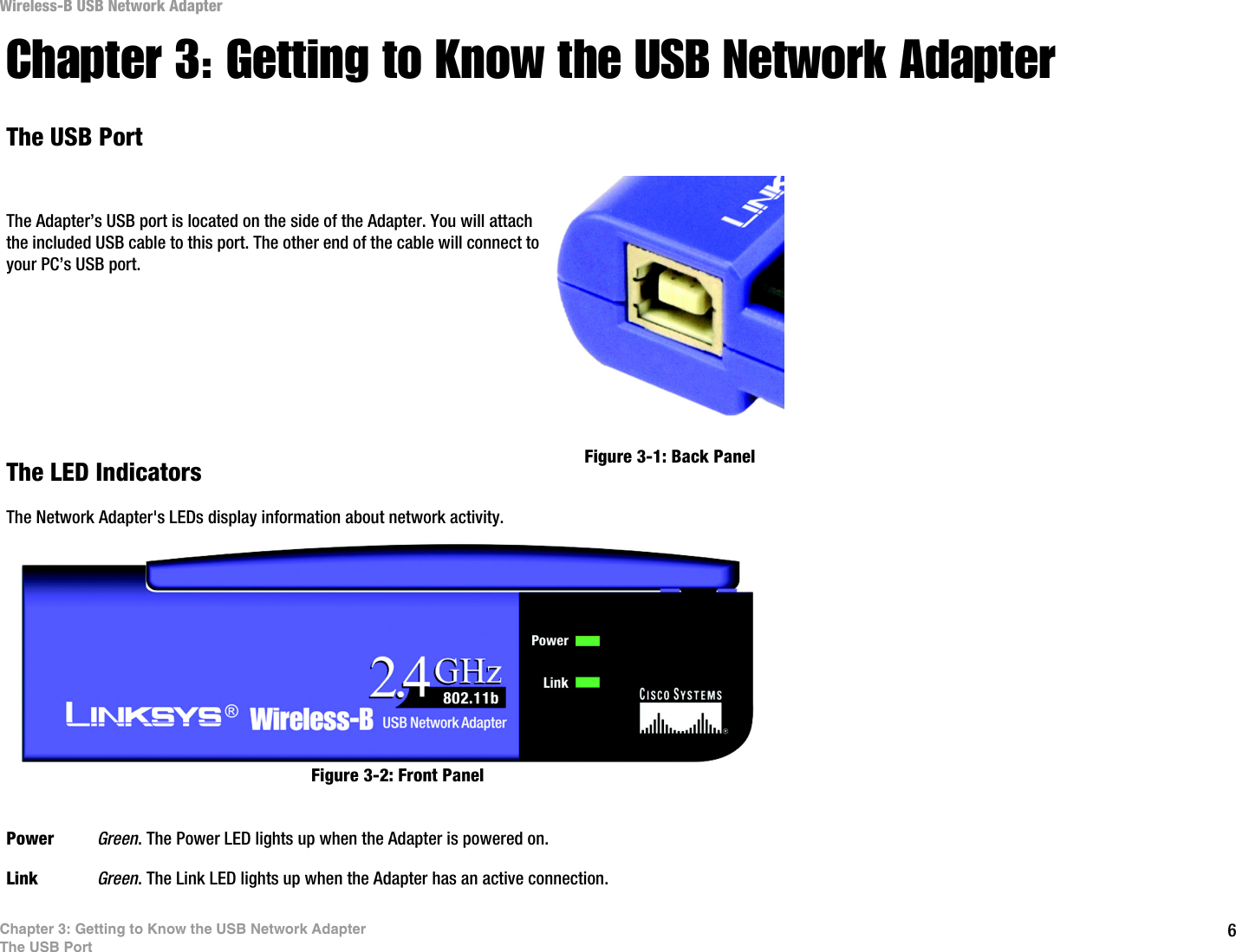 6Chapter 3: Getting to Know the USB Network AdapterThe USB PortWireless-B USB Network AdapterChapter 3: Getting to Know the USB Network AdapterThe USB PortThe Adapter’s USB port is located on the side of the Adapter. You will attach the included USB cable to this port. The other end of the cable will connect to your PC’s USB port.The LED IndicatorsThe Network Adapter&apos;s LEDs display information about network activity.Power Green. The Power LED lights up when the Adapter is powered on.Link Green. The Link LED lights up when the Adapter has an active connection. Figure 3-1: Back PanelFigure 3-2: Front Panel