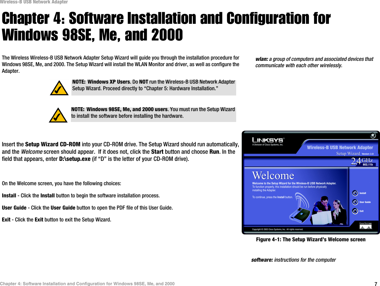 7Chapter 4: Software Installation and Configuration for Windows 98SE, Me, and 2000Wireless-B USB Network AdapterChapter 4: Software Installation and Configuration for Windows 98SE, Me, and 2000The Wireless Wireless-B USB Network Adapter Setup Wizard will guide you through the installation procedure for Windows 98SE, Me, and 2000. The Setup Wizard will install the WLAN Monitor and driver, as well as configure the Adapter.Insert the Setup Wizard CD-ROM into your CD-ROM drive. The Setup Wizard should run automatically, and the Welcome screen should appear.  If it does not, click the Start button and choose Run. In the field that appears, enter D:\setup.exe (if “D” is the letter of your CD-ROM drive). On the Welcome screen, you have the following choices:Install - Click the Install button to begin the software installation process. User Guide - Click the User Guide button to open the PDF file of this User Guide. Exit - Click the Exit button to exit the Setup Wizard. software: instructions for the computerNOTE: Windows XP Users. Do NOT run the Wireless-B USB Network Adapter Setup Wizard. Proceed directly to “Chapter 5: Hardware Installation.”NOTE: Windows 98SE, Me, and 2000 users. You must run the Setup Wizard to install the software before installing the hardware.Figure 4-1: The Setup Wizard’s Welcome screenwlan: a group of computers and associated devices that communicate with each other wirelessly.