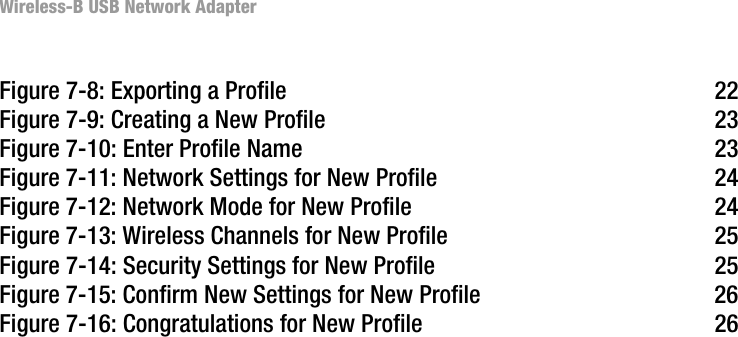 Wireless-B USB Network AdapterFigure 7-8: Exporting a Profile 22Figure 7-9: Creating a New Profile 23Figure 7-10: Enter Profile Name 23Figure 7-11: Network Settings for New Profile 24Figure 7-12: Network Mode for New Profile 24Figure 7-13: Wireless Channels for New Profile 25Figure 7-14: Security Settings for New Profile 25Figure 7-15: Confirm New Settings for New Profile 26Figure 7-16: Congratulations for New Profile 26