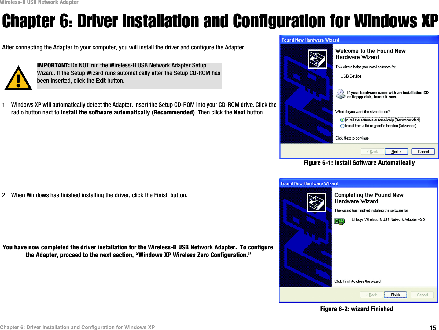15Chapter 6: Driver Installation and Configuration for Windows XPWireless-B USB Network AdapterChapter 6: Driver Installation and Configuration for Windows XPAfter connecting the Adapter to your computer, you will install the driver and configure the Adapter.1. Windows XP will automatically detect the Adapter. Insert the Setup CD-ROM into your CD-ROM drive. Click the radio button next to Install the software automatically (Recommended). Then click the Next button.2. When Windows has finished installing the driver, click the Finish button.You have now completed the driver installation for the Wireless-B USB Network Adapter.  To configure the Adapter, proceed to the next section, “Windows XP Wireless Zero Configuration.” IMPORTANT: Do NOT run the Wireless-B USB Network Adapter Setup Wizard. If the Setup Wizard runs automatically after the Setup CD-ROM has been inserted, click the Exit button.Figure 6-1: Install Software AutomaticallyFigure 6-2: wizard Finished