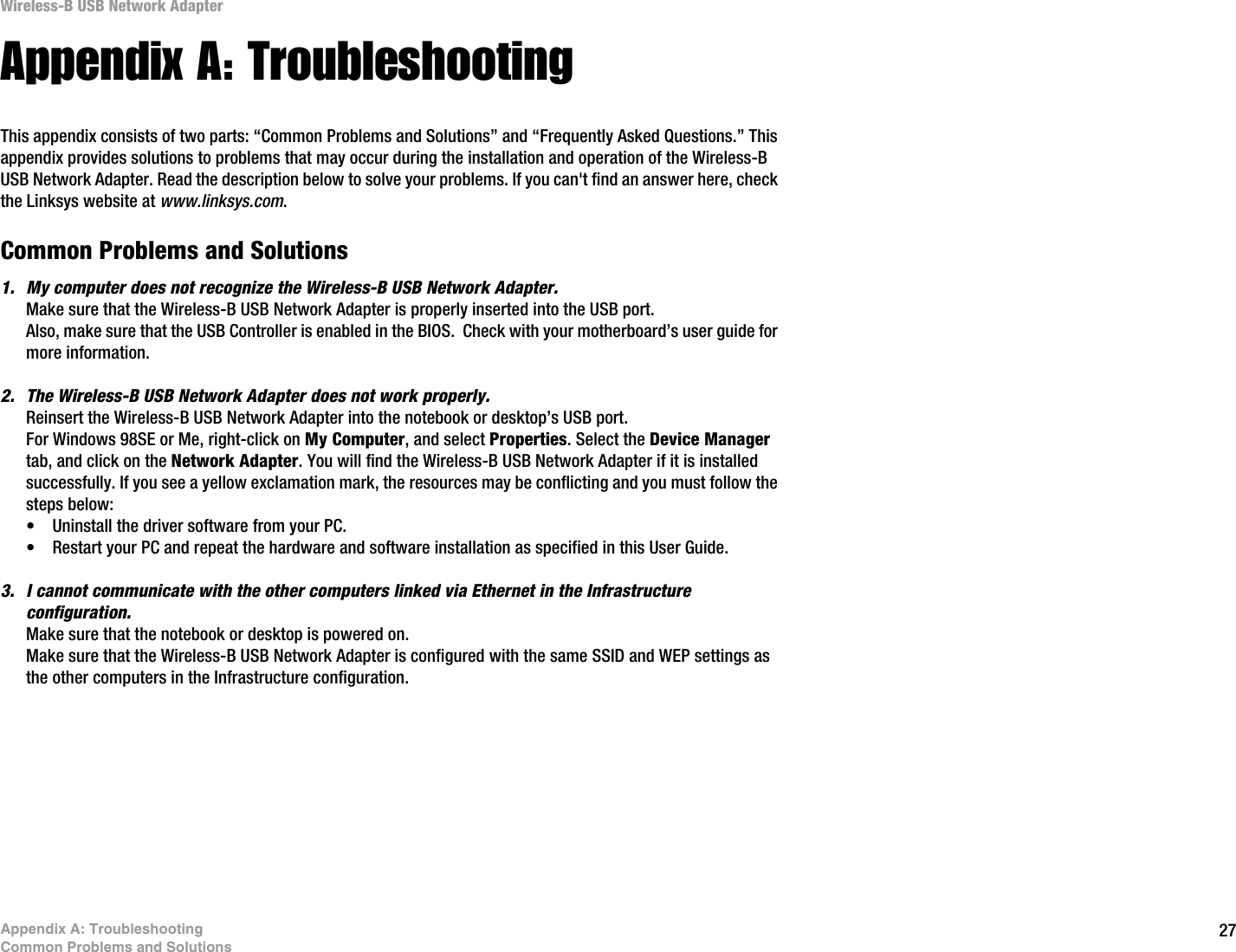27Appendix A: TroubleshootingCommon Problems and SolutionsWireless-B USB Network AdapterAppendix A: TroubleshootingThis appendix consists of two parts: “Common Problems and Solutions” and “Frequently Asked Questions.” This appendix provides solutions to problems that may occur during the installation and operation of the Wireless-B USB Network Adapter. Read the description below to solve your problems. If you can&apos;t find an answer here, check the Linksys website at www.linksys.com.Common Problems and Solutions1. My computer does not recognize the Wireless-B USB Network Adapter.Make sure that the Wireless-B USB Network Adapter is properly inserted into the USB port.Also, make sure that the USB Controller is enabled in the BIOS.  Check with your motherboard’s user guide for more information.2. The Wireless-B USB Network Adapter does not work properly.Reinsert the Wireless-B USB Network Adapter into the notebook or desktop’s USB port. For Windows 98SE or Me, right-click on My Computer, and select Properties. Select the Device Manager tab, and click on the Network Adapter. You will find the Wireless-B USB Network Adapter if it is installed successfully. If you see a yellow exclamation mark, the resources may be conflicting and you must follow the steps below:• Uninstall the driver software from your PC.• Restart your PC and repeat the hardware and software installation as specified in this User Guide.3. I cannot communicate with the other computers linked via Ethernet in the Infrastructure configuration.Make sure that the notebook or desktop is powered on.Make sure that the Wireless-B USB Network Adapter is configured with the same SSID and WEP settings as the other computers in the Infrastructure configuration. 