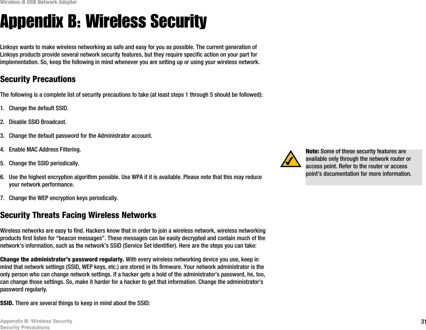 31Appendix B: Wireless SecuritySecurity PrecautionsWireless-B USB Network AdapterAppendix B: Wireless SecurityLinksys wants to make wireless networking as safe and easy for you as possible. The current generation of Linksys products provide several network security features, but they require specific action on your part for implementation. So, keep the following in mind whenever you are setting up or using your wireless network.Security PrecautionsThe following is a complete list of security precautions to take (at least steps 1 through 5 should be followed):1. Change the default SSID. 2. Disable SSID Broadcast. 3. Change the default password for the Administrator account. 4. Enable MAC Address Filtering. 5. Change the SSID periodically. 6. Use the highest encryption algorithm possible. Use WPA if it is available. Please note that this may reduce your network performance. 7. Change the WEP encryption keys periodically. Security Threats Facing Wireless Networks Wireless networks are easy to find. Hackers know that in order to join a wireless network, wireless networking products first listen for “beacon messages”. These messages can be easily decrypted and contain much of the network’s information, such as the network’s SSID (Service Set Identifier). Here are the steps you can take:Change the administrator’s password regularly. With every wireless networking device you use, keep in mind that network settings (SSID, WEP keys, etc.) are stored in its firmware. Your network administrator is the only person who can change network settings. If a hacker gets a hold of the administrator’s password, he, too, can change those settings. So, make it harder for a hacker to get that information. Change the administrator’s password regularly.SSID. There are several things to keep in mind about the SSID: Note: Some of these security features are available only through the network router or access point. Refer to the router or access point’s documentation for more information.