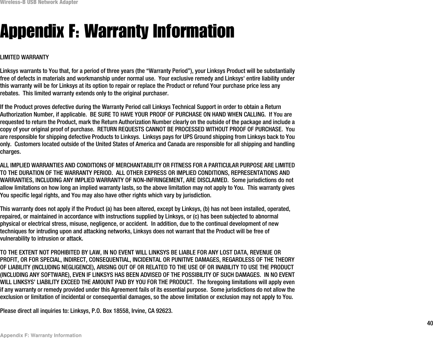 40Appendix F: Warranty InformationWireless-B USB Network AdapterAppendix F: Warranty InformationLIMITED WARRANTYLinksys warrants to You that, for a period of three years (the “Warranty Period”), your Linksys Product will be substantially free of defects in materials and workmanship under normal use.  Your exclusive remedy and Linksys&apos; entire liability under this warranty will be for Linksys at its option to repair or replace the Product or refund Your purchase price less any rebates.  This limited warranty extends only to the original purchaser.  If the Product proves defective during the Warranty Period call Linksys Technical Support in order to obtain a Return Authorization Number, if applicable.  BE SURE TO HAVE YOUR PROOF OF PURCHASE ON HAND WHEN CALLING.  If You are requested to return the Product, mark the Return Authorization Number clearly on the outside of the package and include a copy of your original proof of purchase.  RETURN REQUESTS CANNOT BE PROCESSED WITHOUT PROOF OF PURCHASE.  You are responsible for shipping defective Products to Linksys.  Linksys pays for UPS Ground shipping from Linksys back to You only.  Customers located outside of the United States of America and Canada are responsible for all shipping and handling charges. ALL IMPLIED WARRANTIES AND CONDITIONS OF MERCHANTABILITY OR FITNESS FOR A PARTICULAR PURPOSE ARE LIMITED TO THE DURATION OF THE WARRANTY PERIOD.  ALL OTHER EXPRESS OR IMPLIED CONDITIONS, REPRESENTATIONS AND WARRANTIES, INCLUDING ANY IMPLIED WARRANTY OF NON-INFRINGEMENT, ARE DISCLAIMED.  Some jurisdictions do not allow limitations on how long an implied warranty lasts, so the above limitation may not apply to You.  This warranty gives You specific legal rights, and You may also have other rights which vary by jurisdiction.This warranty does not apply if the Product (a) has been altered, except by Linksys, (b) has not been installed, operated, repaired, or maintained in accordance with instructions supplied by Linksys, or (c) has been subjected to abnormal physical or electrical stress, misuse, negligence, or accident.  In addition, due to the continual development of new techniques for intruding upon and attacking networks, Linksys does not warrant that the Product will be free of vulnerability to intrusion or attack.TO THE EXTENT NOT PROHIBITED BY LAW, IN NO EVENT WILL LINKSYS BE LIABLE FOR ANY LOST DATA, REVENUE OR PROFIT, OR FOR SPECIAL, INDIRECT, CONSEQUENTIAL, INCIDENTAL OR PUNITIVE DAMAGES, REGARDLESS OF THE THEORY OF LIABILITY (INCLUDING NEGLIGENCE), ARISING OUT OF OR RELATED TO THE USE OF OR INABILITY TO USE THE PRODUCT (INCLUDING ANY SOFTWARE), EVEN IF LINKSYS HAS BEEN ADVISED OF THE POSSIBILITY OF SUCH DAMAGES.  IN NO EVENT WILL LINKSYS’ LIABILITY EXCEED THE AMOUNT PAID BY YOU FOR THE PRODUCT.  The foregoing limitations will apply even if any warranty or remedy provided under this Agreement fails of its essential purpose.  Some jurisdictions do not allow the exclusion or limitation of incidental or consequential damages, so the above limitation or exclusion may not apply to You.Please direct all inquiries to: Linksys, P.O. Box 18558, Irvine, CA 92623.