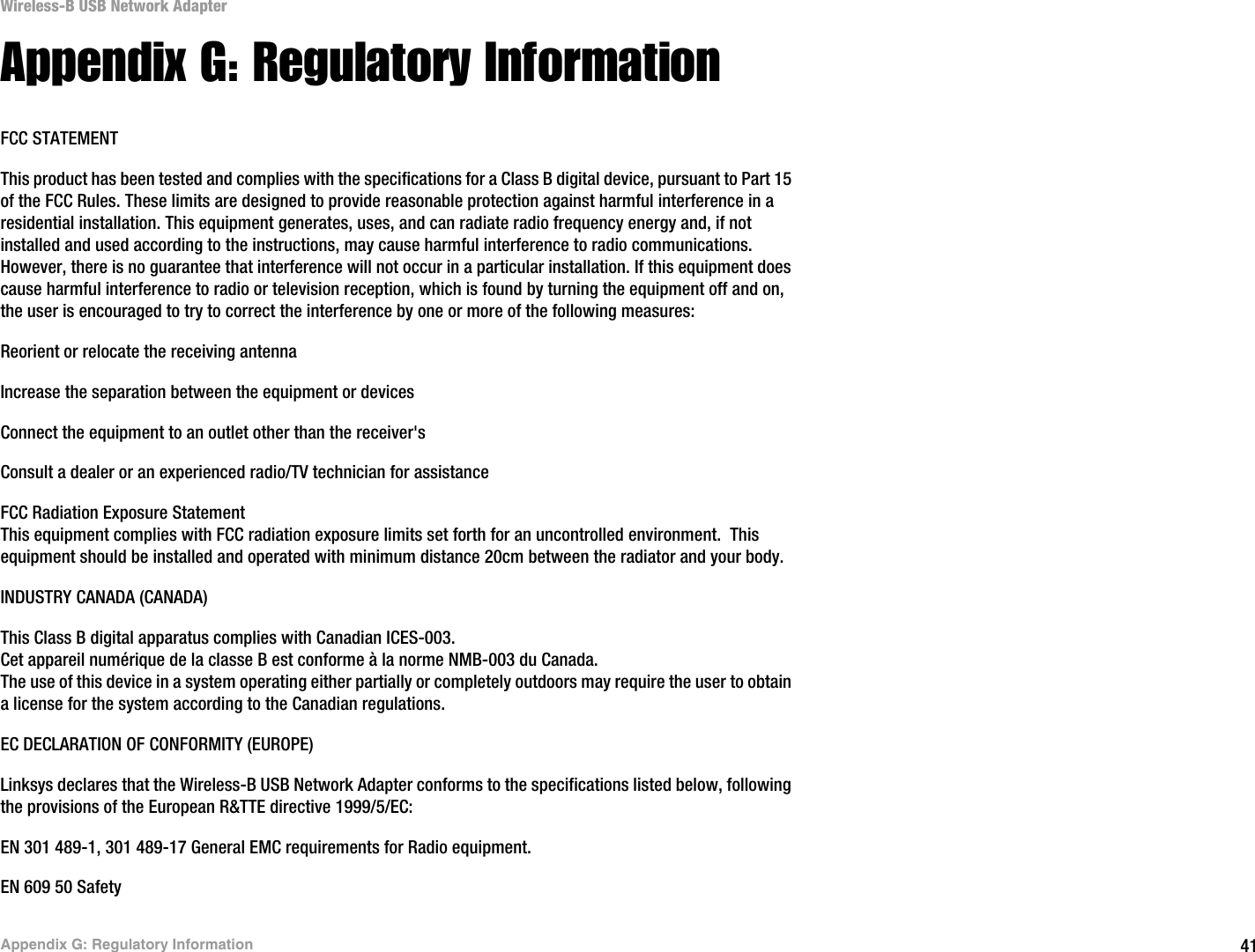 41Appendix G: Regulatory InformationWireless-B USB Network AdapterAppendix G: Regulatory InformationFCC STATEMENTThis product has been tested and complies with the specifications for a Class B digital device, pursuant to Part 15 of the FCC Rules. These limits are designed to provide reasonable protection against harmful interference in a residential installation. This equipment generates, uses, and can radiate radio frequency energy and, if not installed and used according to the instructions, may cause harmful interference to radio communications. However, there is no guarantee that interference will not occur in a particular installation. If this equipment does cause harmful interference to radio or television reception, which is found by turning the equipment off and on, the user is encouraged to try to correct the interference by one or more of the following measures:Reorient or relocate the receiving antennaIncrease the separation between the equipment or devicesConnect the equipment to an outlet other than the receiver&apos;sConsult a dealer or an experienced radio/TV technician for assistanceFCC Radiation Exposure StatementThis equipment complies with FCC radiation exposure limits set forth for an uncontrolled environment.  This equipment should be installed and operated with minimum distance 20cm between the radiator and your body.INDUSTRY CANADA (CANADA)This Class B digital apparatus complies with Canadian ICES-003.Cet appareil numérique de la classe B est conforme à la norme NMB-003 du Canada.The use of this device in a system operating either partially or completely outdoors may require the user to obtain a license for the system according to the Canadian regulations.EC DECLARATION OF CONFORMITY (EUROPE)Linksys declares that the Wireless-B USB Network Adapter conforms to the specifications listed below, following the provisions of the European R&amp;TTE directive 1999/5/EC: EN 301 489-1, 301 489-17 General EMC requirements for Radio equipment.EN 609 50 Safety