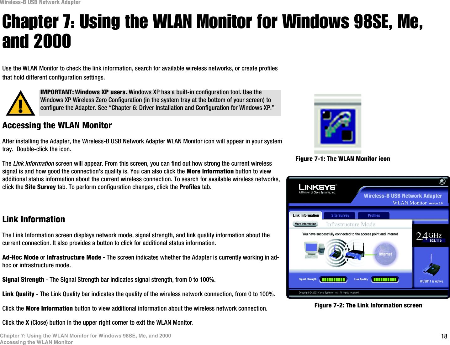 18Chapter 7: Using the WLAN Monitor for Windows 98SE, Me, and 2000Accessing the WLAN MonitorWireless-B USB Network AdapterChapter 7: Using the WLAN Monitor for Windows 98SE, Me, and 2000Use the WLAN Monitor to check the link information, search for available wireless networks, or create profiles that hold different configuration settings.Accessing the WLAN MonitorAfter installing the Adapter, the Wireless-B USB Network Adapter WLAN Monitor icon will appear in your system tray.  Double-click the icon.The Link Information screen will appear. From this screen, you can find out how strong the current wireless signal is and how good the connection’s quality is. You can also click the More Information button to view additional status information about the current wireless connection. To search for available wireless networks, click the Site Survey tab. To perform configuration changes, click the Profiles tab.Link InformationThe Link Information screen displays network mode, signal strength, and link quality information about the current connection. It also provides a button to click for additional status information.  Ad-Hoc Mode or Infrastructure Mode - The screen indicates whether the Adapter is currently working in ad-hoc or infrastructure mode.Signal Strength - The Signal Strength bar indicates signal strength, from 0 to 100%. Link Quality - The Link Quality bar indicates the quality of the wireless network connection, from 0 to 100%.Click the More Information button to view additional information about the wireless network connection.Click the X (Close) button in the upper right corner to exit the WLAN Monitor. IMPORTANT: Windows XP users. Windows XP has a built-in configuration tool. Use the Windows XP Wireless Zero Configuration (in the system tray at the bottom of your screen) to configure the Adapter. See “Chapter 6: Driver Installation and Configuration for Windows XP.”Figure 7-1: The WLAN Monitor iconFigure 7-2: The Link Information screen