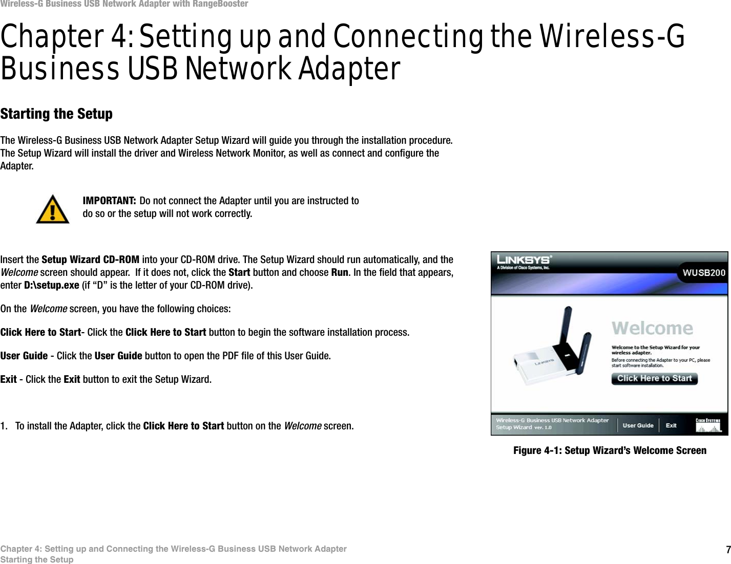 7Chapter 4: Setting up and Connecting the Wireless-G Business USB Network AdapterStarting the SetupWireless-G Business USB Network Adapter with RangeBoosterChapter 4: Setting up and Connecting the Wireless-G Business USB Network AdapterStarting the SetupThe Wireless-G Business USB Network Adapter Setup Wizard will guide you through the installation procedure. The Setup Wizard will install the driver and Wireless Network Monitor, as well as connect and configure the Adapter.Insert the Setup Wizard CD-ROM into your CD-ROM drive. The Setup Wizard should run automatically, and the Welcome screen should appear.  If it does not, click the Start button and choose Run. In the field that appears, enter D:\setup.exe (if “D” is the letter of your CD-ROM drive). On the Welcome screen, you have the following choices:Click Here to Start- Click the Click Here to Start button to begin the software installation process. User Guide - Click the User Guide button to open the PDF file of this User Guide. Exit - Click the Exit button to exit the Setup Wizard.1. To install the Adapter, click the Click Here to Start button on the Welcome screen.Figure 4-1: Setup Wizard’s Welcome ScreenIMPORTANT: Do not connect the Adapter until you are instructed to do so or the setup will not work correctly.