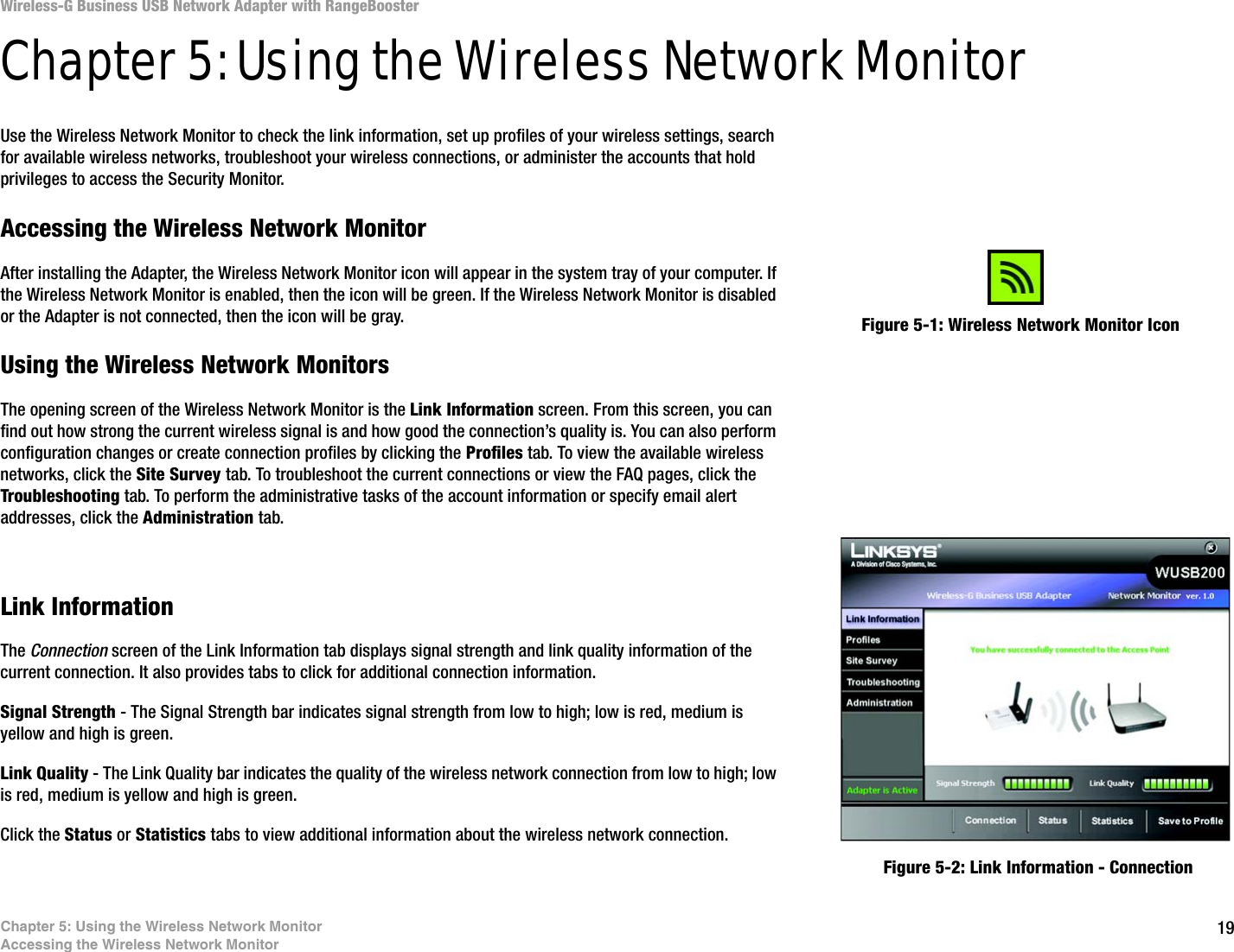 19Chapter 5: Using the Wireless Network MonitorAccessing the Wireless Network MonitorWireless-G Business USB Network Adapter with RangeBoosterChapter 5: Using the Wireless Network MonitorUse the Wireless Network Monitor to check the link information, set up profiles of your wireless settings, search for available wireless networks, troubleshoot your wireless connections, or administer the accounts that hold privileges to access the Security Monitor.Accessing the Wireless Network MonitorAfter installing the Adapter, the Wireless Network Monitor icon will appear in the system tray of your computer. If the Wireless Network Monitor is enabled, then the icon will be green. If the Wireless Network Monitor is disabled or the Adapter is not connected, then the icon will be gray.Using the Wireless Network MonitorsThe opening screen of the Wireless Network Monitor is the Link Information screen. From this screen, you can find out how strong the current wireless signal is and how good the connection’s quality is. You can also perform configuration changes or create connection profiles by clicking the Profiles tab. To view the available wireless networks, click the Site Survey tab. To troubleshoot the current connections or view the FAQ pages, click the Troubleshooting tab. To perform the administrative tasks of the account information or specify email alert addresses, click the Administration tab.Link InformationThe Connection screen of the Link Information tab displays signal strength and link quality information of the current connection. It also provides tabs to click for additional connection information.Signal Strength - The Signal Strength bar indicates signal strength from low to high; low is red, medium is yellow and high is green. Link Quality - The Link Quality bar indicates the quality of the wireless network connection from low to high; low is red, medium is yellow and high is green. Click the Status or Statistics tabs to view additional information about the wireless network connection.Figure 5-1: Wireless Network Monitor IconFigure 5-2: Link Information - Connection