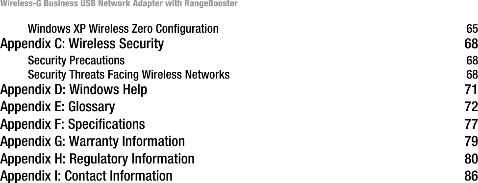 Wireless-G Business USB Network Adapter with RangeBoosterWindows XP Wireless Zero Configuration 65Appendix C: Wireless Security 68Security Precautions 68Security Threats Facing Wireless Networks 68Appendix D: Windows Help 71Appendix E: Glossary 72Appendix F: Specifications 77Appendix G: Warranty Information 79Appendix H: Regulatory Information 80Appendix I: Contact Information 86